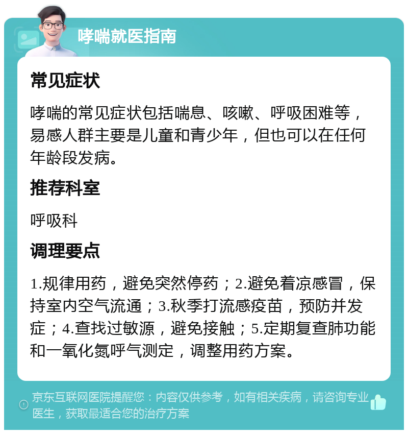 哮喘就医指南 常见症状 哮喘的常见症状包括喘息、咳嗽、呼吸困难等，易感人群主要是儿童和青少年，但也可以在任何年龄段发病。 推荐科室 呼吸科 调理要点 1.规律用药，避免突然停药；2.避免着凉感冒，保持室内空气流通；3.秋季打流感疫苗，预防并发症；4.查找过敏源，避免接触；5.定期复查肺功能和一氧化氮呼气测定，调整用药方案。