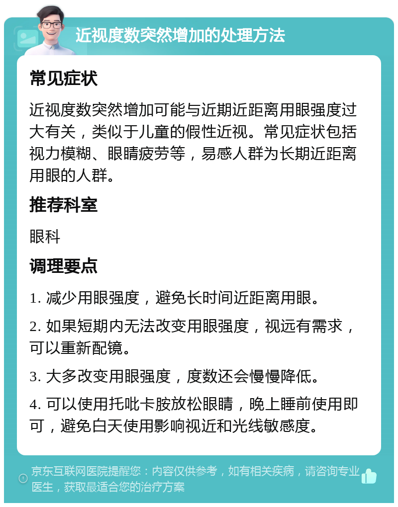 近视度数突然增加的处理方法 常见症状 近视度数突然增加可能与近期近距离用眼强度过大有关，类似于儿童的假性近视。常见症状包括视力模糊、眼睛疲劳等，易感人群为长期近距离用眼的人群。 推荐科室 眼科 调理要点 1. 减少用眼强度，避免长时间近距离用眼。 2. 如果短期内无法改变用眼强度，视远有需求，可以重新配镜。 3. 大多改变用眼强度，度数还会慢慢降低。 4. 可以使用托吡卡胺放松眼睛，晚上睡前使用即可，避免白天使用影响视近和光线敏感度。