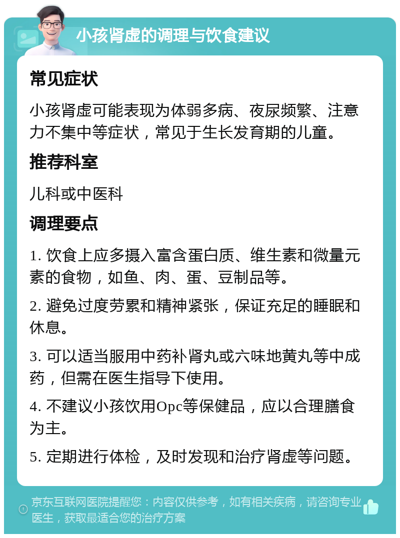 小孩肾虚的调理与饮食建议 常见症状 小孩肾虚可能表现为体弱多病、夜尿频繁、注意力不集中等症状，常见于生长发育期的儿童。 推荐科室 儿科或中医科 调理要点 1. 饮食上应多摄入富含蛋白质、维生素和微量元素的食物，如鱼、肉、蛋、豆制品等。 2. 避免过度劳累和精神紧张，保证充足的睡眠和休息。 3. 可以适当服用中药补肾丸或六味地黄丸等中成药，但需在医生指导下使用。 4. 不建议小孩饮用Opc等保健品，应以合理膳食为主。 5. 定期进行体检，及时发现和治疗肾虚等问题。