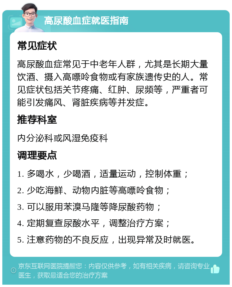 高尿酸血症就医指南 常见症状 高尿酸血症常见于中老年人群，尤其是长期大量饮酒、摄入高嘌呤食物或有家族遗传史的人。常见症状包括关节疼痛、红肿、尿频等，严重者可能引发痛风、肾脏疾病等并发症。 推荐科室 内分泌科或风湿免疫科 调理要点 1. 多喝水，少喝酒，适量运动，控制体重； 2. 少吃海鲜、动物内脏等高嘌呤食物； 3. 可以服用苯溴马隆等降尿酸药物； 4. 定期复查尿酸水平，调整治疗方案； 5. 注意药物的不良反应，出现异常及时就医。