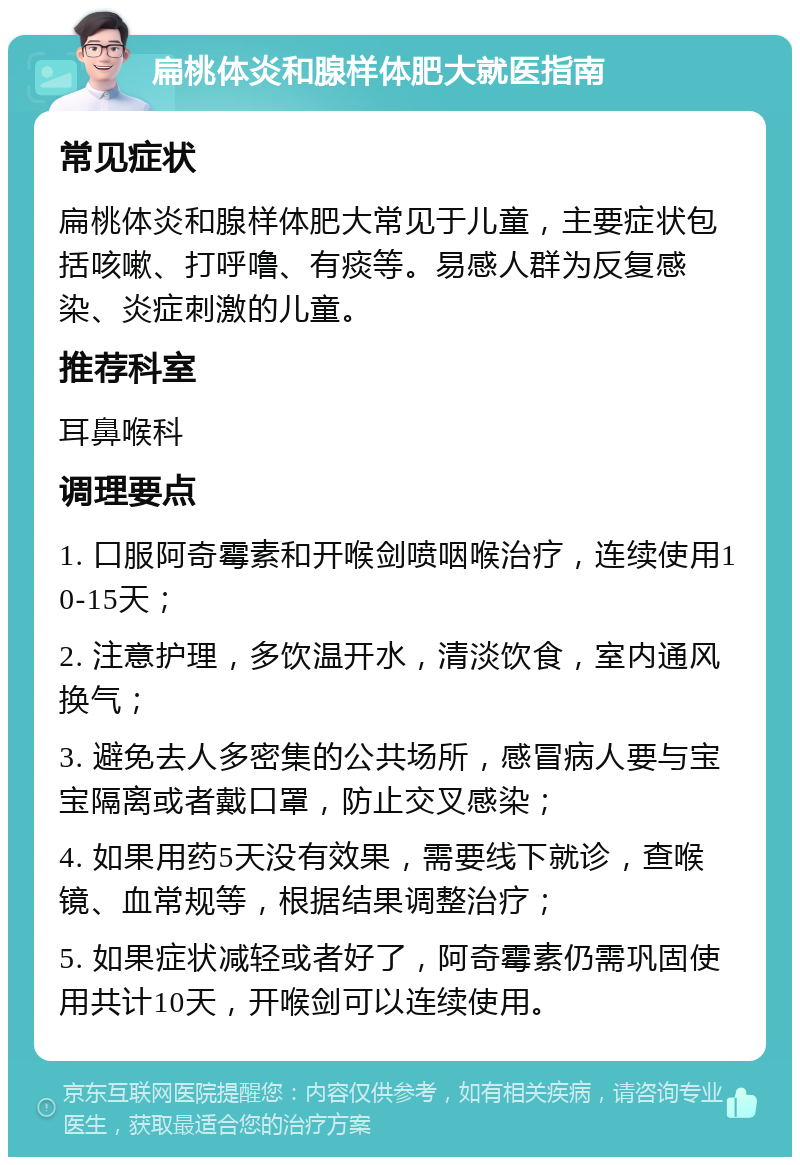 扁桃体炎和腺样体肥大就医指南 常见症状 扁桃体炎和腺样体肥大常见于儿童，主要症状包括咳嗽、打呼噜、有痰等。易感人群为反复感染、炎症刺激的儿童。 推荐科室 耳鼻喉科 调理要点 1. 口服阿奇霉素和开喉剑喷咽喉治疗，连续使用10-15天； 2. 注意护理，多饮温开水，清淡饮食，室内通风换气； 3. 避免去人多密集的公共场所，感冒病人要与宝宝隔离或者戴口罩，防止交叉感染； 4. 如果用药5天没有效果，需要线下就诊，查喉镜、血常规等，根据结果调整治疗； 5. 如果症状减轻或者好了，阿奇霉素仍需巩固使用共计10天，开喉剑可以连续使用。