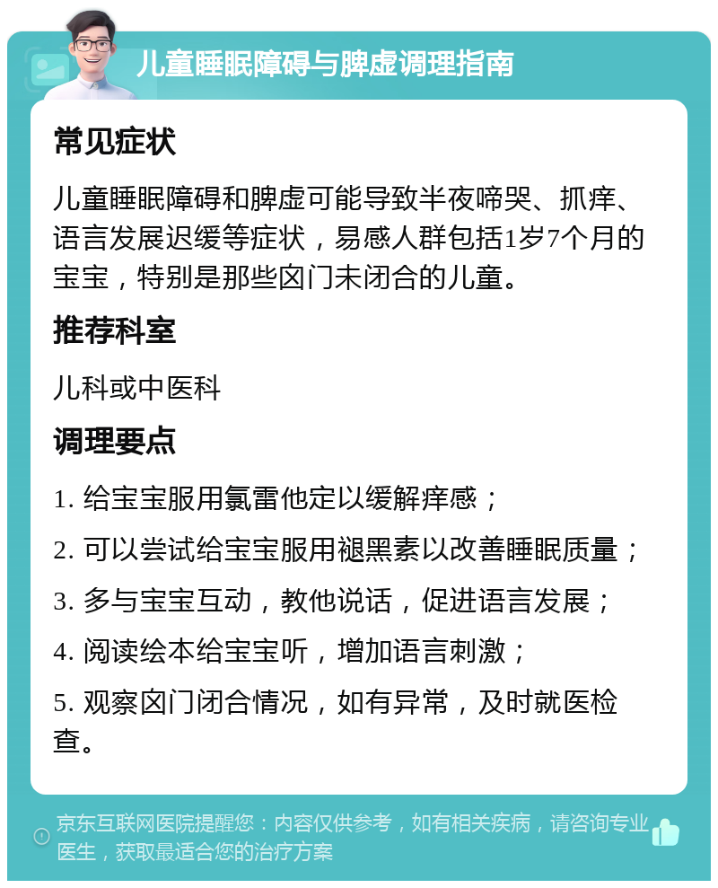 儿童睡眠障碍与脾虚调理指南 常见症状 儿童睡眠障碍和脾虚可能导致半夜啼哭、抓痒、语言发展迟缓等症状，易感人群包括1岁7个月的宝宝，特别是那些囟门未闭合的儿童。 推荐科室 儿科或中医科 调理要点 1. 给宝宝服用氯雷他定以缓解痒感； 2. 可以尝试给宝宝服用褪黑素以改善睡眠质量； 3. 多与宝宝互动，教他说话，促进语言发展； 4. 阅读绘本给宝宝听，增加语言刺激； 5. 观察囟门闭合情况，如有异常，及时就医检查。