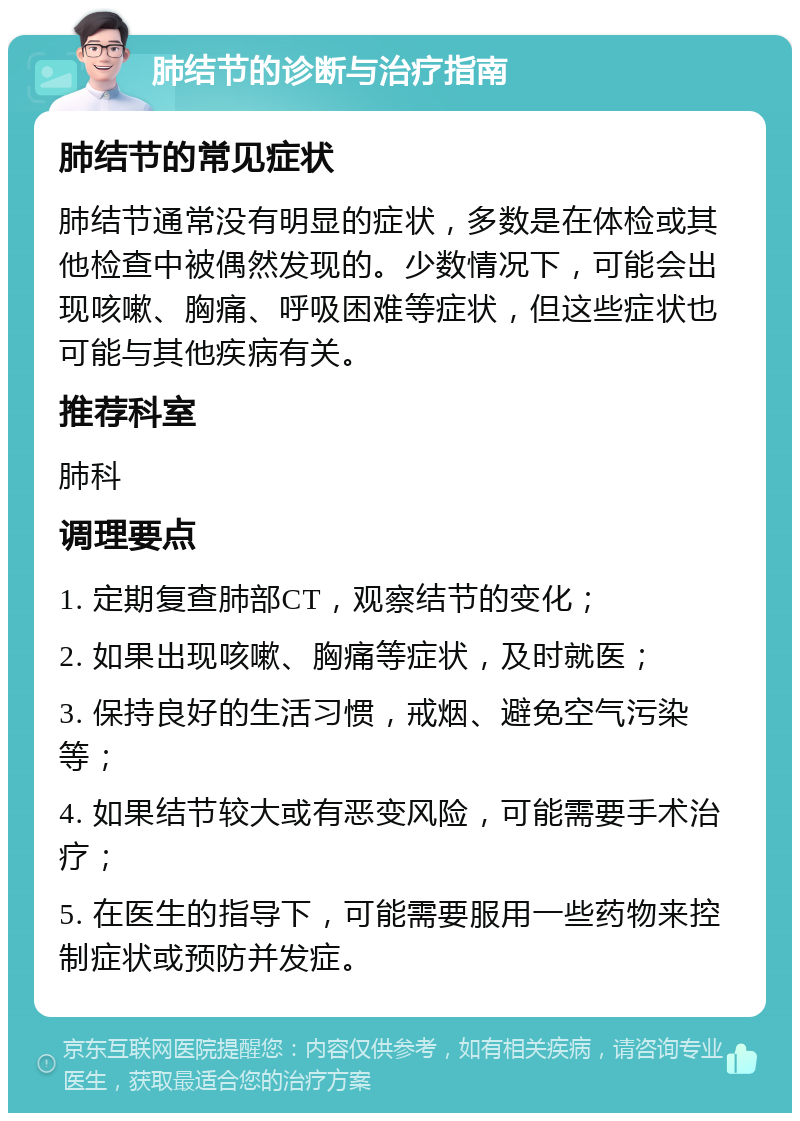 肺结节的诊断与治疗指南 肺结节的常见症状 肺结节通常没有明显的症状，多数是在体检或其他检查中被偶然发现的。少数情况下，可能会出现咳嗽、胸痛、呼吸困难等症状，但这些症状也可能与其他疾病有关。 推荐科室 肺科 调理要点 1. 定期复查肺部CT，观察结节的变化； 2. 如果出现咳嗽、胸痛等症状，及时就医； 3. 保持良好的生活习惯，戒烟、避免空气污染等； 4. 如果结节较大或有恶变风险，可能需要手术治疗； 5. 在医生的指导下，可能需要服用一些药物来控制症状或预防并发症。