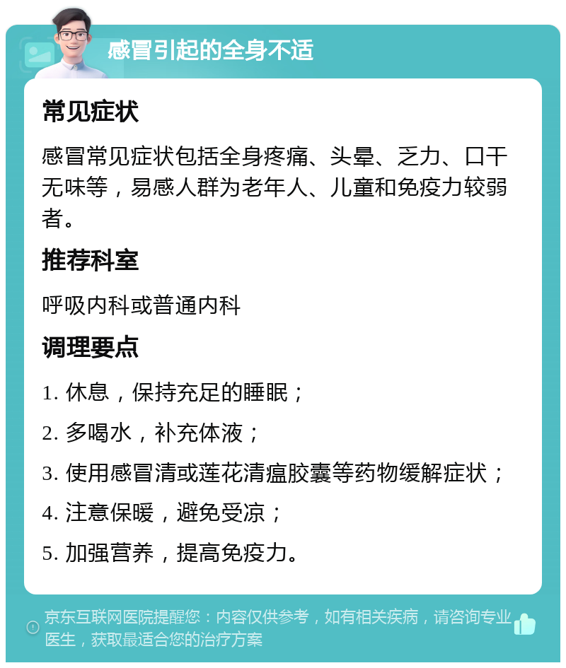 感冒引起的全身不适 常见症状 感冒常见症状包括全身疼痛、头晕、乏力、口干无味等，易感人群为老年人、儿童和免疫力较弱者。 推荐科室 呼吸内科或普通内科 调理要点 1. 休息，保持充足的睡眠； 2. 多喝水，补充体液； 3. 使用感冒清或莲花清瘟胶囊等药物缓解症状； 4. 注意保暖，避免受凉； 5. 加强营养，提高免疫力。