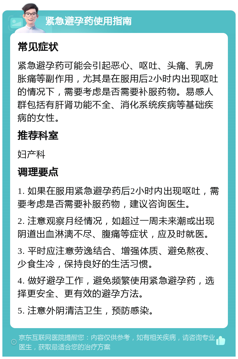 紧急避孕药使用指南 常见症状 紧急避孕药可能会引起恶心、呕吐、头痛、乳房胀痛等副作用，尤其是在服用后2小时内出现呕吐的情况下，需要考虑是否需要补服药物。易感人群包括有肝肾功能不全、消化系统疾病等基础疾病的女性。 推荐科室 妇产科 调理要点 1. 如果在服用紧急避孕药后2小时内出现呕吐，需要考虑是否需要补服药物，建议咨询医生。 2. 注意观察月经情况，如超过一周未来潮或出现阴道出血淋漓不尽、腹痛等症状，应及时就医。 3. 平时应注意劳逸结合、增强体质、避免熬夜、少食生冷，保持良好的生活习惯。 4. 做好避孕工作，避免频繁使用紧急避孕药，选择更安全、更有效的避孕方法。 5. 注意外阴清洁卫生，预防感染。