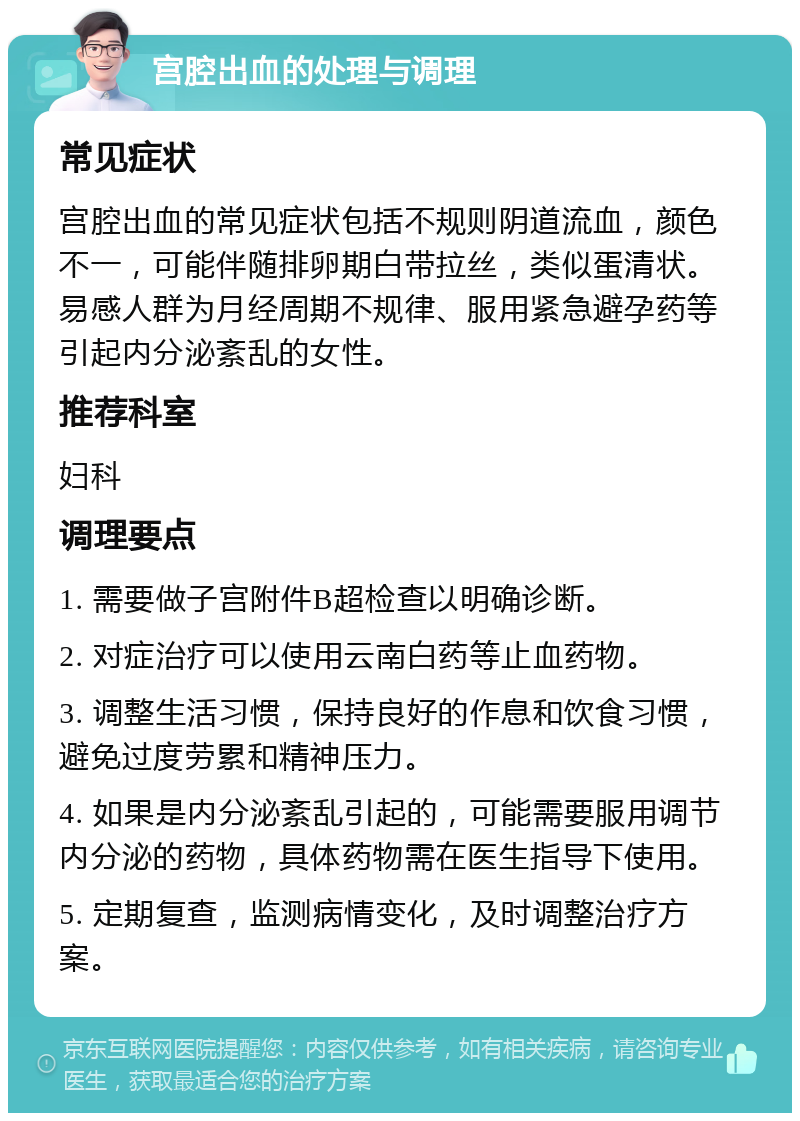 宫腔出血的处理与调理 常见症状 宫腔出血的常见症状包括不规则阴道流血，颜色不一，可能伴随排卵期白带拉丝，类似蛋清状。易感人群为月经周期不规律、服用紧急避孕药等引起内分泌紊乱的女性。 推荐科室 妇科 调理要点 1. 需要做子宫附件B超检查以明确诊断。 2. 对症治疗可以使用云南白药等止血药物。 3. 调整生活习惯，保持良好的作息和饮食习惯，避免过度劳累和精神压力。 4. 如果是内分泌紊乱引起的，可能需要服用调节内分泌的药物，具体药物需在医生指导下使用。 5. 定期复查，监测病情变化，及时调整治疗方案。