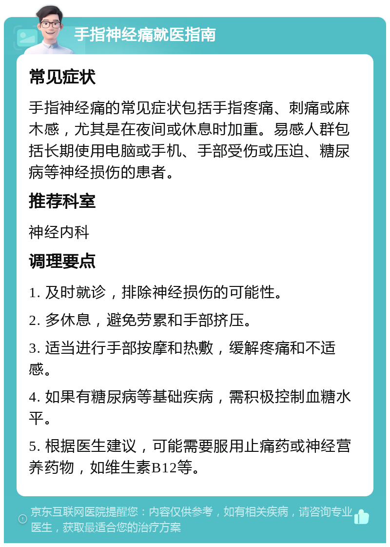 手指神经痛就医指南 常见症状 手指神经痛的常见症状包括手指疼痛、刺痛或麻木感，尤其是在夜间或休息时加重。易感人群包括长期使用电脑或手机、手部受伤或压迫、糖尿病等神经损伤的患者。 推荐科室 神经内科 调理要点 1. 及时就诊，排除神经损伤的可能性。 2. 多休息，避免劳累和手部挤压。 3. 适当进行手部按摩和热敷，缓解疼痛和不适感。 4. 如果有糖尿病等基础疾病，需积极控制血糖水平。 5. 根据医生建议，可能需要服用止痛药或神经营养药物，如维生素B12等。