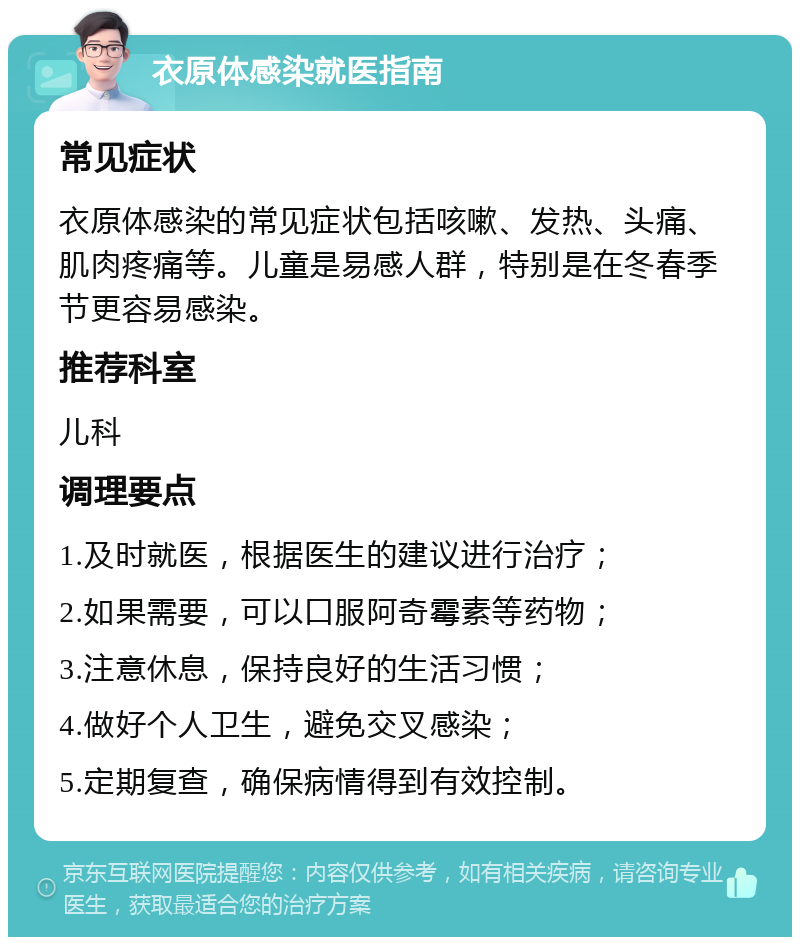 衣原体感染就医指南 常见症状 衣原体感染的常见症状包括咳嗽、发热、头痛、肌肉疼痛等。儿童是易感人群，特别是在冬春季节更容易感染。 推荐科室 儿科 调理要点 1.及时就医，根据医生的建议进行治疗； 2.如果需要，可以口服阿奇霉素等药物； 3.注意休息，保持良好的生活习惯； 4.做好个人卫生，避免交叉感染； 5.定期复查，确保病情得到有效控制。