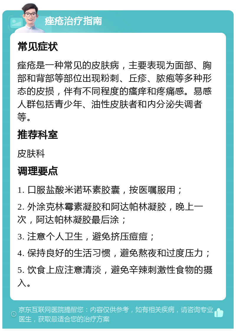 痤疮治疗指南 常见症状 痤疮是一种常见的皮肤病，主要表现为面部、胸部和背部等部位出现粉刺、丘疹、脓疱等多种形态的皮损，伴有不同程度的瘙痒和疼痛感。易感人群包括青少年、油性皮肤者和内分泌失调者等。 推荐科室 皮肤科 调理要点 1. 口服盐酸米诺环素胶囊，按医嘱服用； 2. 外涂克林霉素凝胶和阿达帕林凝胶，晚上一次，阿达帕林凝胶最后涂； 3. 注意个人卫生，避免挤压痘痘； 4. 保持良好的生活习惯，避免熬夜和过度压力； 5. 饮食上应注意清淡，避免辛辣刺激性食物的摄入。