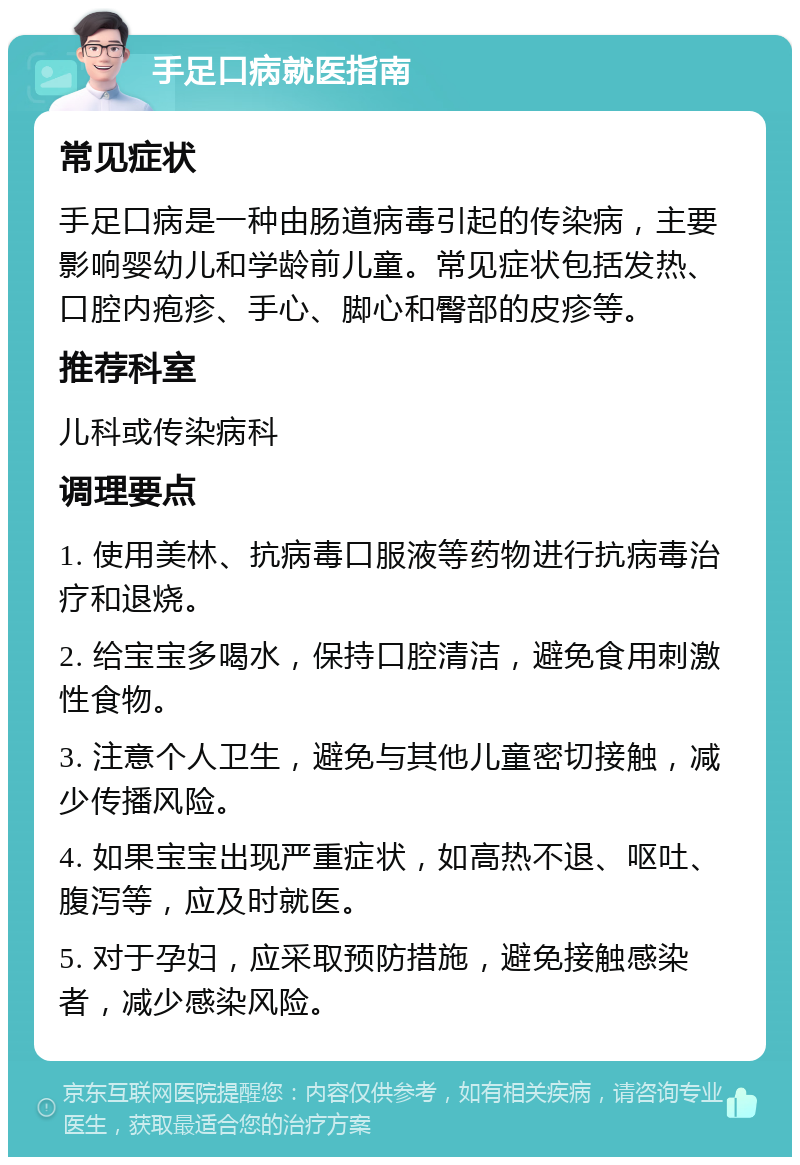 手足口病就医指南 常见症状 手足口病是一种由肠道病毒引起的传染病，主要影响婴幼儿和学龄前儿童。常见症状包括发热、口腔内疱疹、手心、脚心和臀部的皮疹等。 推荐科室 儿科或传染病科 调理要点 1. 使用美林、抗病毒口服液等药物进行抗病毒治疗和退烧。 2. 给宝宝多喝水，保持口腔清洁，避免食用刺激性食物。 3. 注意个人卫生，避免与其他儿童密切接触，减少传播风险。 4. 如果宝宝出现严重症状，如高热不退、呕吐、腹泻等，应及时就医。 5. 对于孕妇，应采取预防措施，避免接触感染者，减少感染风险。