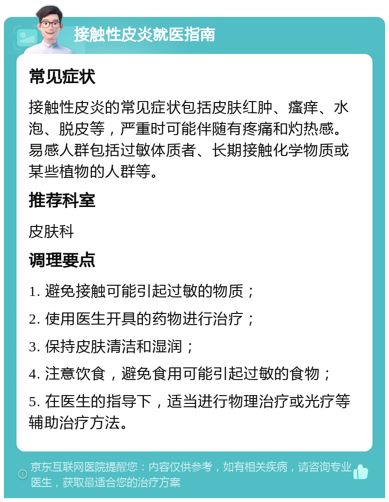 接触性皮炎就医指南 常见症状 接触性皮炎的常见症状包括皮肤红肿、瘙痒、水泡、脱皮等，严重时可能伴随有疼痛和灼热感。易感人群包括过敏体质者、长期接触化学物质或某些植物的人群等。 推荐科室 皮肤科 调理要点 1. 避免接触可能引起过敏的物质； 2. 使用医生开具的药物进行治疗； 3. 保持皮肤清洁和湿润； 4. 注意饮食，避免食用可能引起过敏的食物； 5. 在医生的指导下，适当进行物理治疗或光疗等辅助治疗方法。