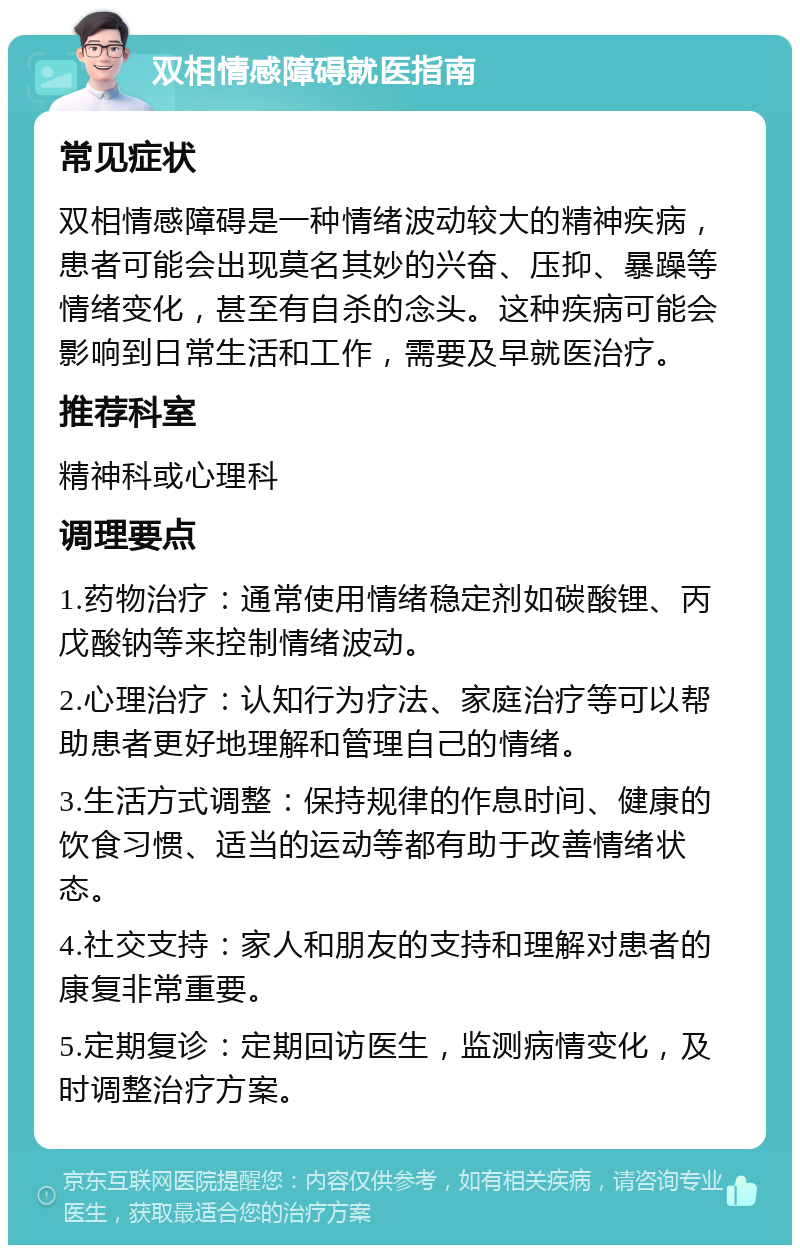 双相情感障碍就医指南 常见症状 双相情感障碍是一种情绪波动较大的精神疾病，患者可能会出现莫名其妙的兴奋、压抑、暴躁等情绪变化，甚至有自杀的念头。这种疾病可能会影响到日常生活和工作，需要及早就医治疗。 推荐科室 精神科或心理科 调理要点 1.药物治疗：通常使用情绪稳定剂如碳酸锂、丙戊酸钠等来控制情绪波动。 2.心理治疗：认知行为疗法、家庭治疗等可以帮助患者更好地理解和管理自己的情绪。 3.生活方式调整：保持规律的作息时间、健康的饮食习惯、适当的运动等都有助于改善情绪状态。 4.社交支持：家人和朋友的支持和理解对患者的康复非常重要。 5.定期复诊：定期回访医生，监测病情变化，及时调整治疗方案。