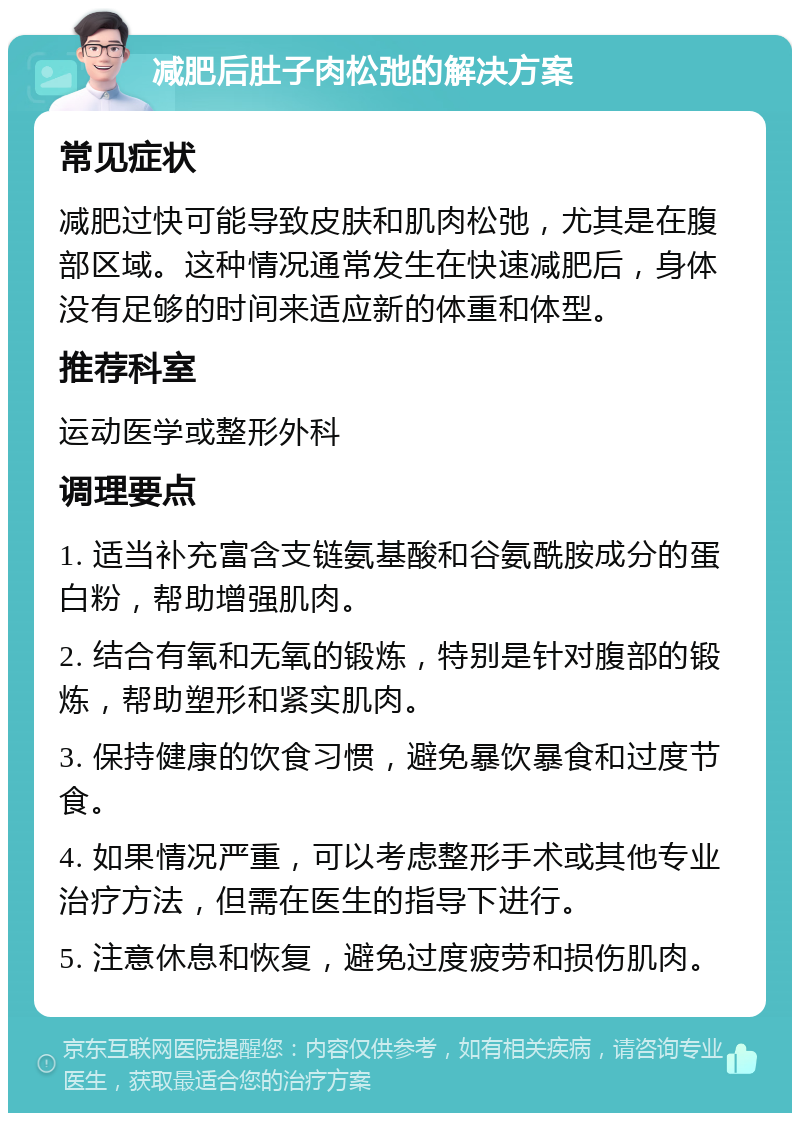 减肥后肚子肉松弛的解决方案 常见症状 减肥过快可能导致皮肤和肌肉松弛，尤其是在腹部区域。这种情况通常发生在快速减肥后，身体没有足够的时间来适应新的体重和体型。 推荐科室 运动医学或整形外科 调理要点 1. 适当补充富含支链氨基酸和谷氨酰胺成分的蛋白粉，帮助增强肌肉。 2. 结合有氧和无氧的锻炼，特别是针对腹部的锻炼，帮助塑形和紧实肌肉。 3. 保持健康的饮食习惯，避免暴饮暴食和过度节食。 4. 如果情况严重，可以考虑整形手术或其他专业治疗方法，但需在医生的指导下进行。 5. 注意休息和恢复，避免过度疲劳和损伤肌肉。