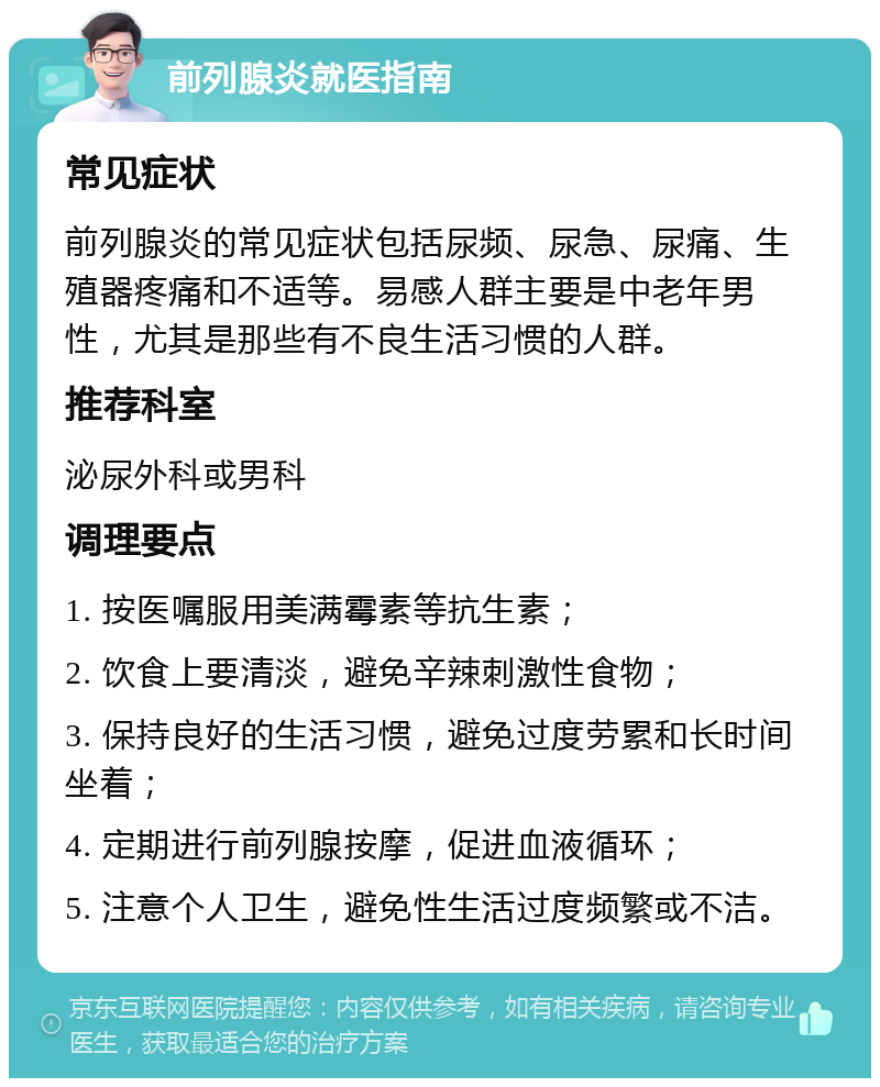 前列腺炎就医指南 常见症状 前列腺炎的常见症状包括尿频、尿急、尿痛、生殖器疼痛和不适等。易感人群主要是中老年男性，尤其是那些有不良生活习惯的人群。 推荐科室 泌尿外科或男科 调理要点 1. 按医嘱服用美满霉素等抗生素； 2. 饮食上要清淡，避免辛辣刺激性食物； 3. 保持良好的生活习惯，避免过度劳累和长时间坐着； 4. 定期进行前列腺按摩，促进血液循环； 5. 注意个人卫生，避免性生活过度频繁或不洁。