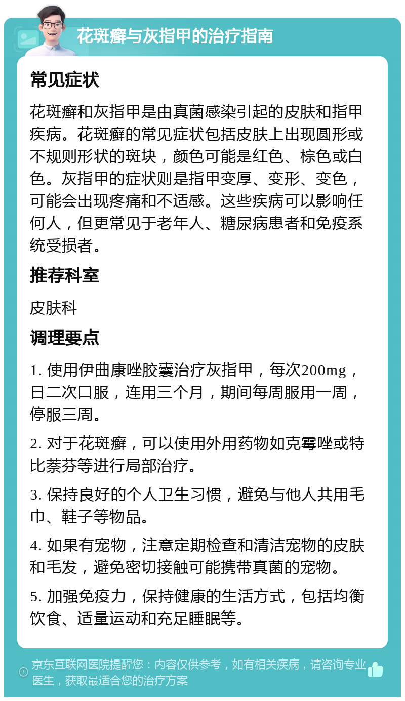 花斑癣与灰指甲的治疗指南 常见症状 花斑癣和灰指甲是由真菌感染引起的皮肤和指甲疾病。花斑癣的常见症状包括皮肤上出现圆形或不规则形状的斑块，颜色可能是红色、棕色或白色。灰指甲的症状则是指甲变厚、变形、变色，可能会出现疼痛和不适感。这些疾病可以影响任何人，但更常见于老年人、糖尿病患者和免疫系统受损者。 推荐科室 皮肤科 调理要点 1. 使用伊曲康唑胶囊治疗灰指甲，每次200mg，日二次口服，连用三个月，期间每周服用一周，停服三周。 2. 对于花斑癣，可以使用外用药物如克霉唑或特比萘芬等进行局部治疗。 3. 保持良好的个人卫生习惯，避免与他人共用毛巾、鞋子等物品。 4. 如果有宠物，注意定期检查和清洁宠物的皮肤和毛发，避免密切接触可能携带真菌的宠物。 5. 加强免疫力，保持健康的生活方式，包括均衡饮食、适量运动和充足睡眠等。