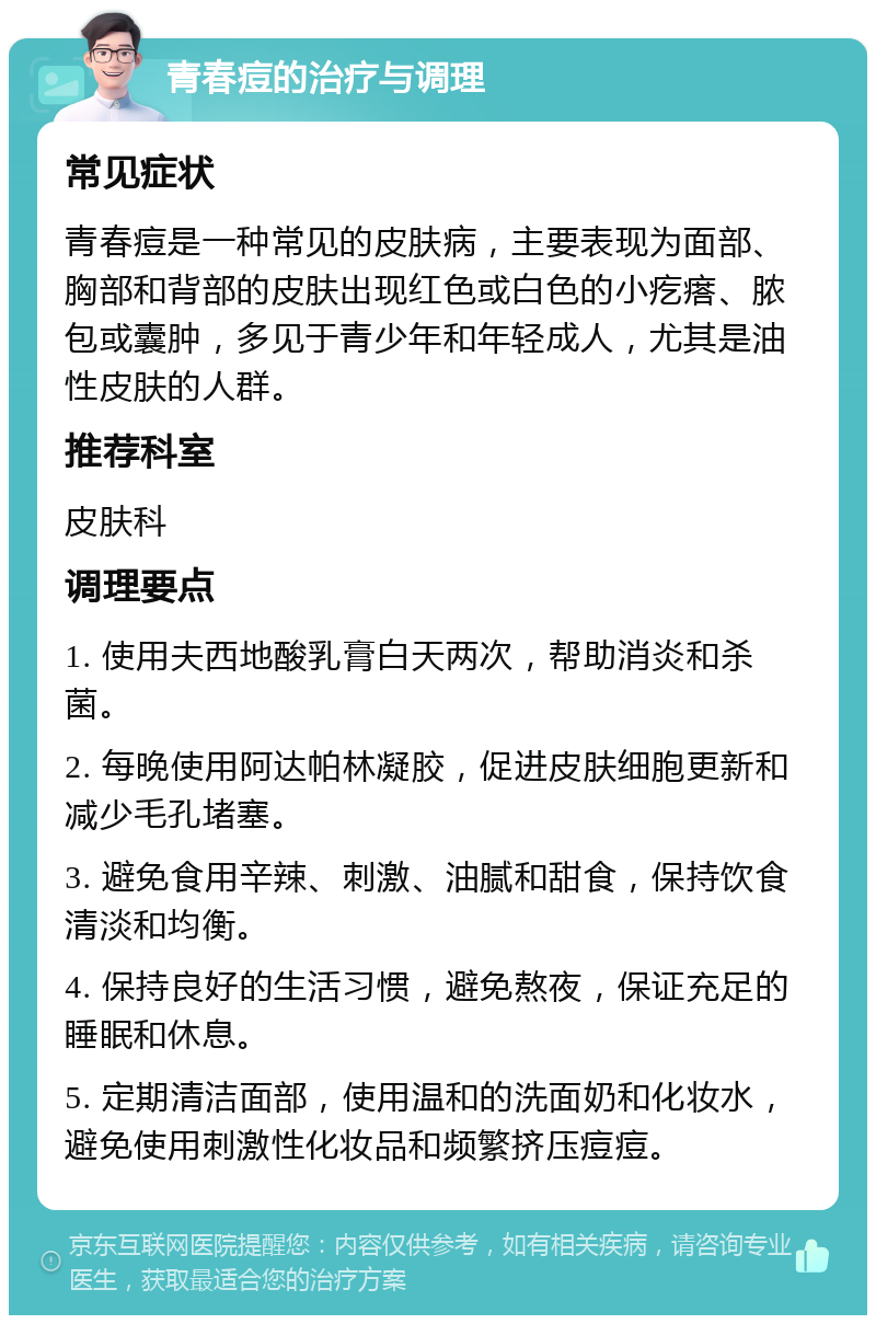 青春痘的治疗与调理 常见症状 青春痘是一种常见的皮肤病，主要表现为面部、胸部和背部的皮肤出现红色或白色的小疙瘩、脓包或囊肿，多见于青少年和年轻成人，尤其是油性皮肤的人群。 推荐科室 皮肤科 调理要点 1. 使用夫西地酸乳膏白天两次，帮助消炎和杀菌。 2. 每晚使用阿达帕林凝胶，促进皮肤细胞更新和减少毛孔堵塞。 3. 避免食用辛辣、刺激、油腻和甜食，保持饮食清淡和均衡。 4. 保持良好的生活习惯，避免熬夜，保证充足的睡眠和休息。 5. 定期清洁面部，使用温和的洗面奶和化妆水，避免使用刺激性化妆品和频繁挤压痘痘。