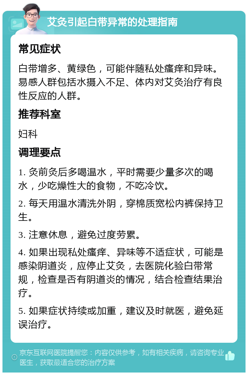 艾灸引起白带异常的处理指南 常见症状 白带增多、黄绿色，可能伴随私处瘙痒和异味。易感人群包括水摄入不足、体内对艾灸治疗有良性反应的人群。 推荐科室 妇科 调理要点 1. 灸前灸后多喝温水，平时需要少量多次的喝水，少吃燥性大的食物，不吃冷饮。 2. 每天用温水清洗外阴，穿棉质宽松内裤保持卫生。 3. 注意休息，避免过度劳累。 4. 如果出现私处瘙痒、异味等不适症状，可能是感染阴道炎，应停止艾灸，去医院化验白带常规，检查是否有阴道炎的情况，结合检查结果治疗。 5. 如果症状持续或加重，建议及时就医，避免延误治疗。