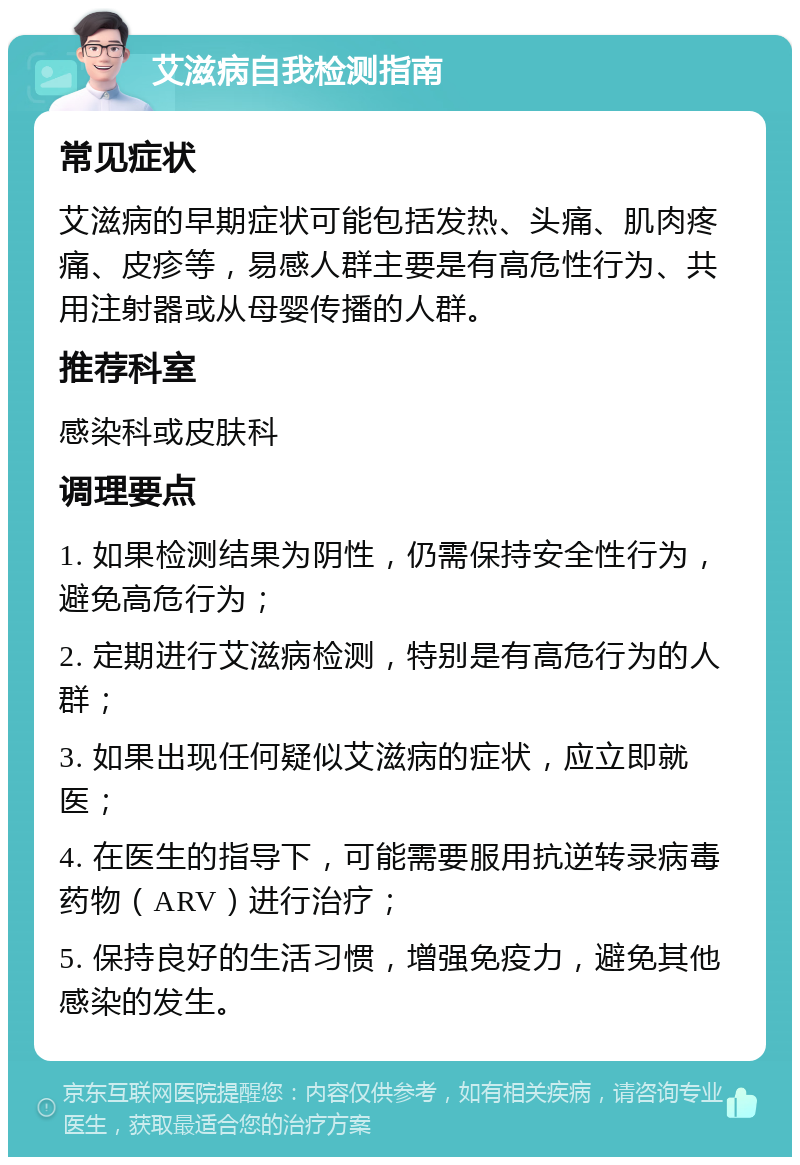 艾滋病自我检测指南 常见症状 艾滋病的早期症状可能包括发热、头痛、肌肉疼痛、皮疹等，易感人群主要是有高危性行为、共用注射器或从母婴传播的人群。 推荐科室 感染科或皮肤科 调理要点 1. 如果检测结果为阴性，仍需保持安全性行为，避免高危行为； 2. 定期进行艾滋病检测，特别是有高危行为的人群； 3. 如果出现任何疑似艾滋病的症状，应立即就医； 4. 在医生的指导下，可能需要服用抗逆转录病毒药物（ARV）进行治疗； 5. 保持良好的生活习惯，增强免疫力，避免其他感染的发生。