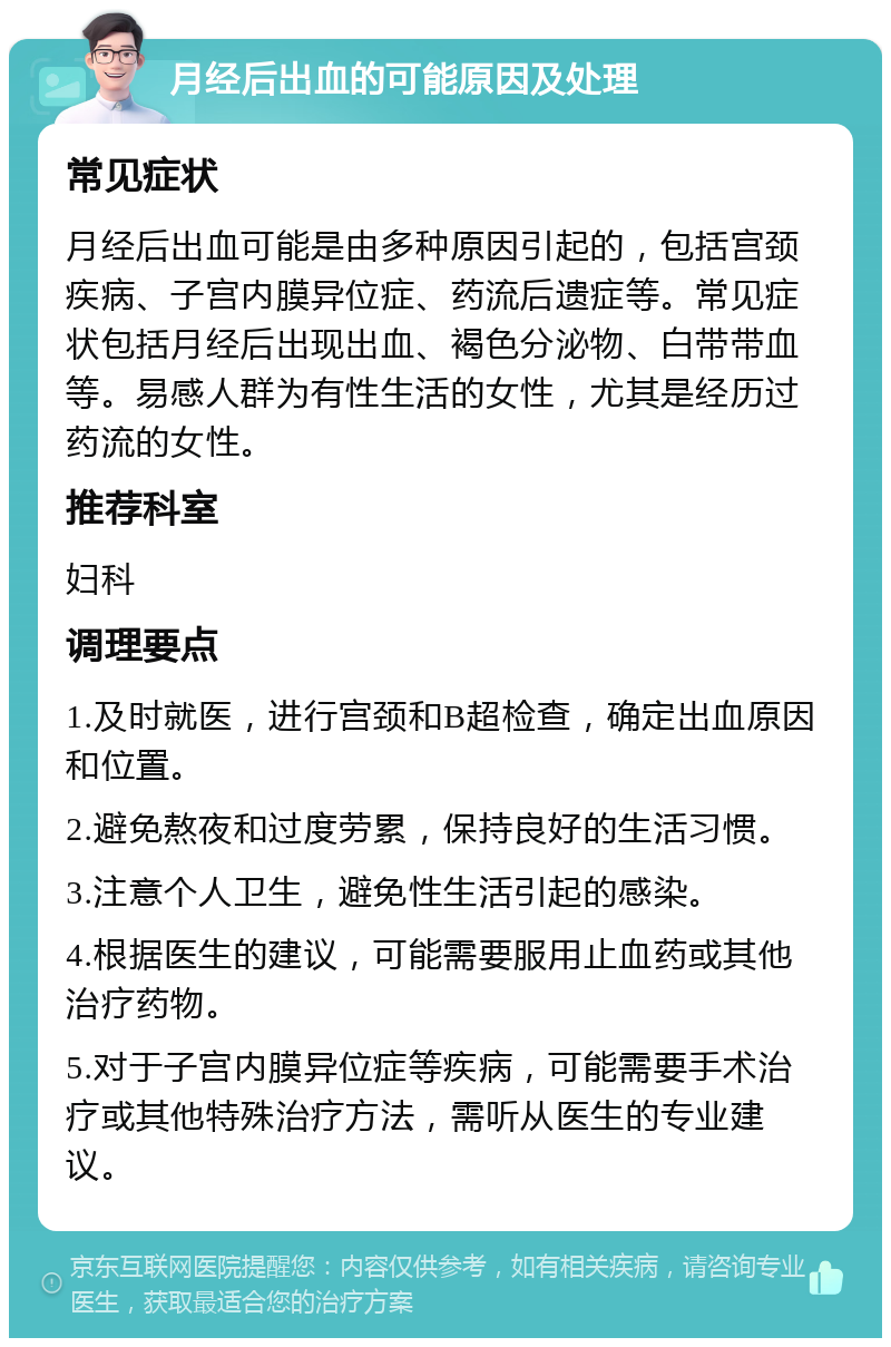 月经后出血的可能原因及处理 常见症状 月经后出血可能是由多种原因引起的，包括宫颈疾病、子宫内膜异位症、药流后遗症等。常见症状包括月经后出现出血、褐色分泌物、白带带血等。易感人群为有性生活的女性，尤其是经历过药流的女性。 推荐科室 妇科 调理要点 1.及时就医，进行宫颈和B超检查，确定出血原因和位置。 2.避免熬夜和过度劳累，保持良好的生活习惯。 3.注意个人卫生，避免性生活引起的感染。 4.根据医生的建议，可能需要服用止血药或其他治疗药物。 5.对于子宫内膜异位症等疾病，可能需要手术治疗或其他特殊治疗方法，需听从医生的专业建议。