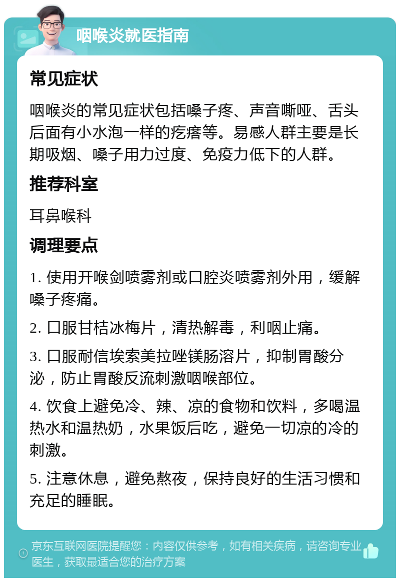 咽喉炎就医指南 常见症状 咽喉炎的常见症状包括嗓子疼、声音嘶哑、舌头后面有小水泡一样的疙瘩等。易感人群主要是长期吸烟、嗓子用力过度、免疫力低下的人群。 推荐科室 耳鼻喉科 调理要点 1. 使用开喉剑喷雾剂或口腔炎喷雾剂外用，缓解嗓子疼痛。 2. 口服甘桔冰梅片，清热解毒，利咽止痛。 3. 口服耐信埃索美拉唑镁肠溶片，抑制胃酸分泌，防止胃酸反流刺激咽喉部位。 4. 饮食上避免冷、辣、凉的食物和饮料，多喝温热水和温热奶，水果饭后吃，避免一切凉的冷的刺激。 5. 注意休息，避免熬夜，保持良好的生活习惯和充足的睡眠。