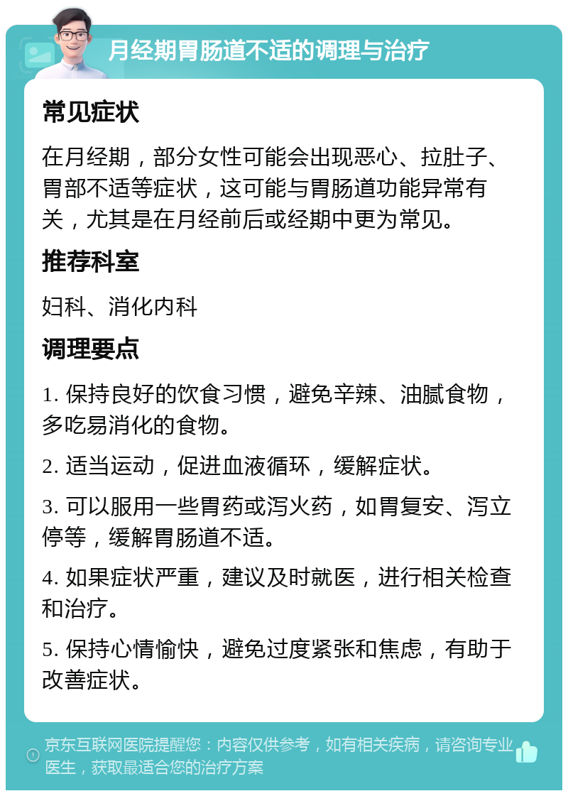 月经期胃肠道不适的调理与治疗 常见症状 在月经期，部分女性可能会出现恶心、拉肚子、胃部不适等症状，这可能与胃肠道功能异常有关，尤其是在月经前后或经期中更为常见。 推荐科室 妇科、消化内科 调理要点 1. 保持良好的饮食习惯，避免辛辣、油腻食物，多吃易消化的食物。 2. 适当运动，促进血液循环，缓解症状。 3. 可以服用一些胃药或泻火药，如胃复安、泻立停等，缓解胃肠道不适。 4. 如果症状严重，建议及时就医，进行相关检查和治疗。 5. 保持心情愉快，避免过度紧张和焦虑，有助于改善症状。