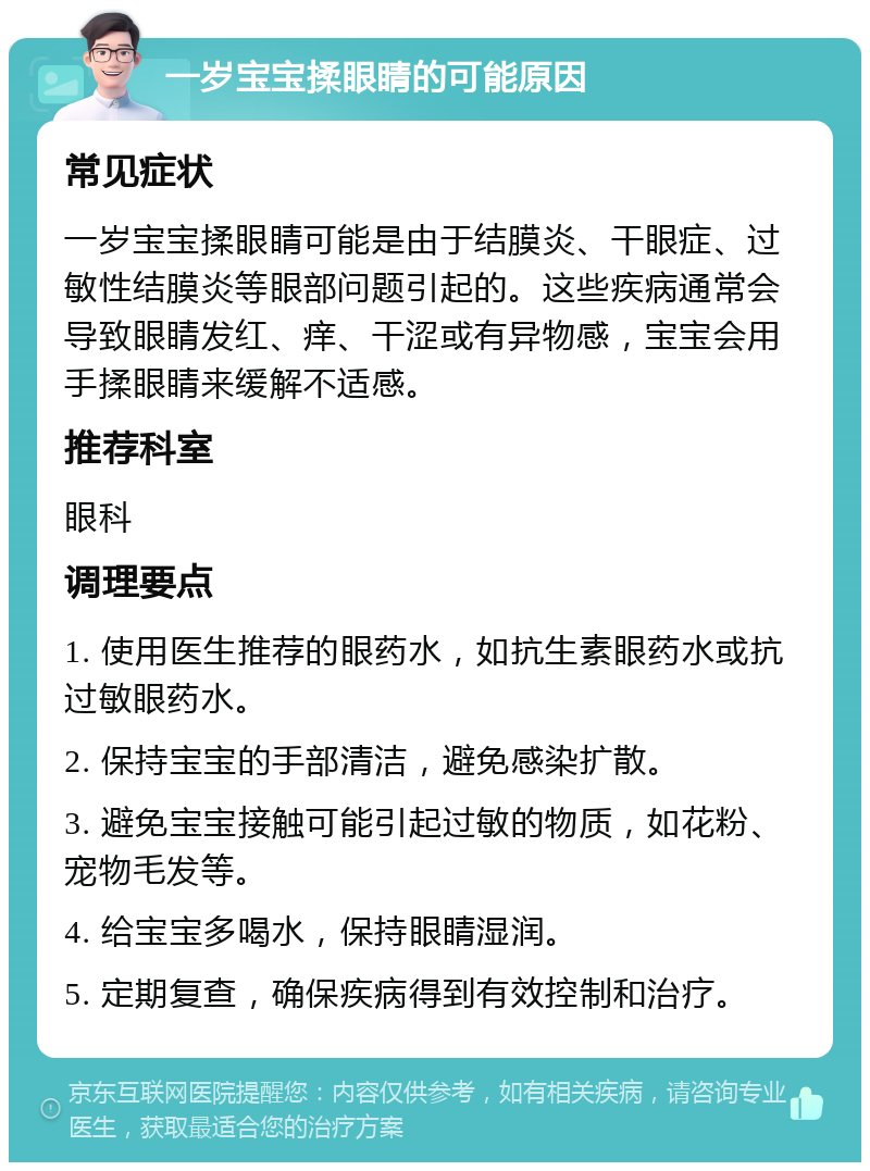 一岁宝宝揉眼睛的可能原因 常见症状 一岁宝宝揉眼睛可能是由于结膜炎、干眼症、过敏性结膜炎等眼部问题引起的。这些疾病通常会导致眼睛发红、痒、干涩或有异物感，宝宝会用手揉眼睛来缓解不适感。 推荐科室 眼科 调理要点 1. 使用医生推荐的眼药水，如抗生素眼药水或抗过敏眼药水。 2. 保持宝宝的手部清洁，避免感染扩散。 3. 避免宝宝接触可能引起过敏的物质，如花粉、宠物毛发等。 4. 给宝宝多喝水，保持眼睛湿润。 5. 定期复查，确保疾病得到有效控制和治疗。