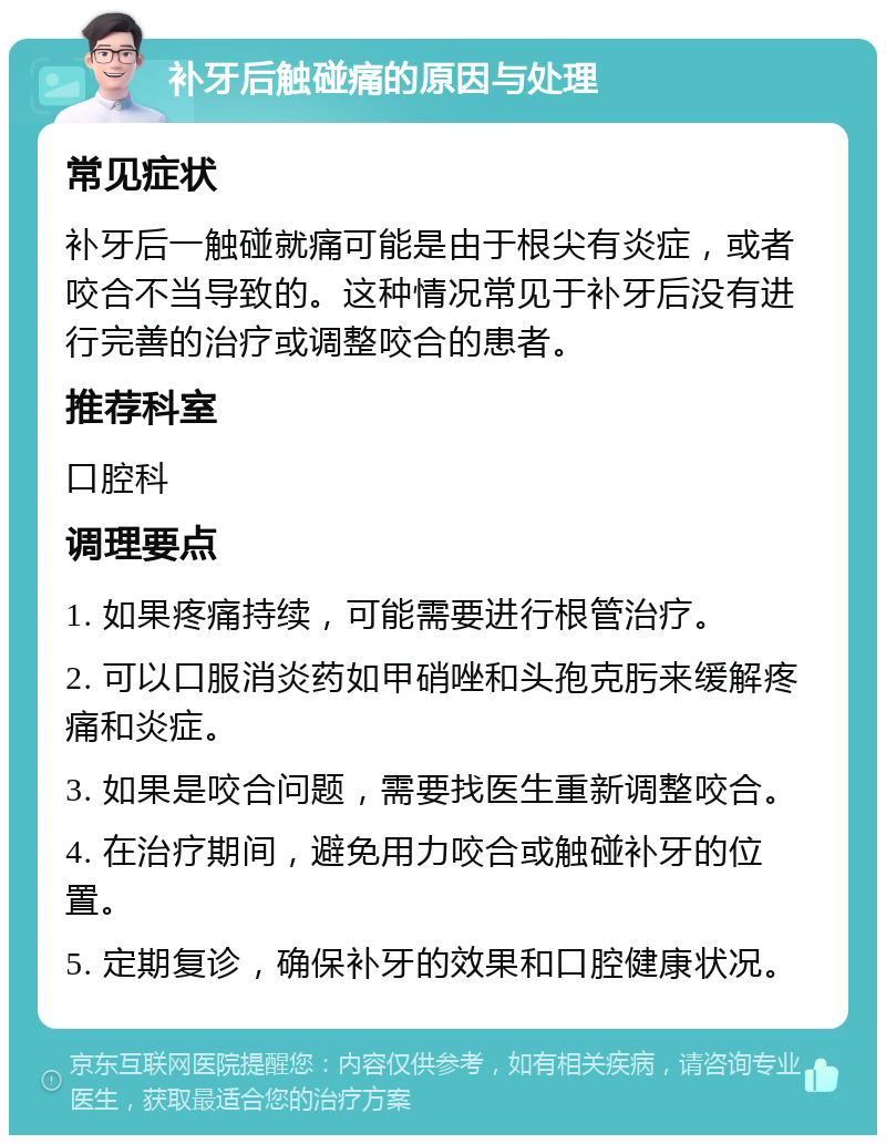 补牙后触碰痛的原因与处理 常见症状 补牙后一触碰就痛可能是由于根尖有炎症，或者咬合不当导致的。这种情况常见于补牙后没有进行完善的治疗或调整咬合的患者。 推荐科室 口腔科 调理要点 1. 如果疼痛持续，可能需要进行根管治疗。 2. 可以口服消炎药如甲硝唑和头孢克肟来缓解疼痛和炎症。 3. 如果是咬合问题，需要找医生重新调整咬合。 4. 在治疗期间，避免用力咬合或触碰补牙的位置。 5. 定期复诊，确保补牙的效果和口腔健康状况。