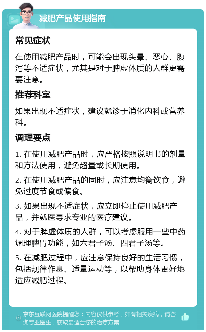 减肥产品使用指南 常见症状 在使用减肥产品时，可能会出现头晕、恶心、腹泻等不适症状，尤其是对于脾虚体质的人群更需要注意。 推荐科室 如果出现不适症状，建议就诊于消化内科或营养科。 调理要点 1. 在使用减肥产品时，应严格按照说明书的剂量和方法使用，避免超量或长期使用。 2. 在使用减肥产品的同时，应注意均衡饮食，避免过度节食或偏食。 3. 如果出现不适症状，应立即停止使用减肥产品，并就医寻求专业的医疗建议。 4. 对于脾虚体质的人群，可以考虑服用一些中药调理脾胃功能，如六君子汤、四君子汤等。 5. 在减肥过程中，应注意保持良好的生活习惯，包括规律作息、适量运动等，以帮助身体更好地适应减肥过程。