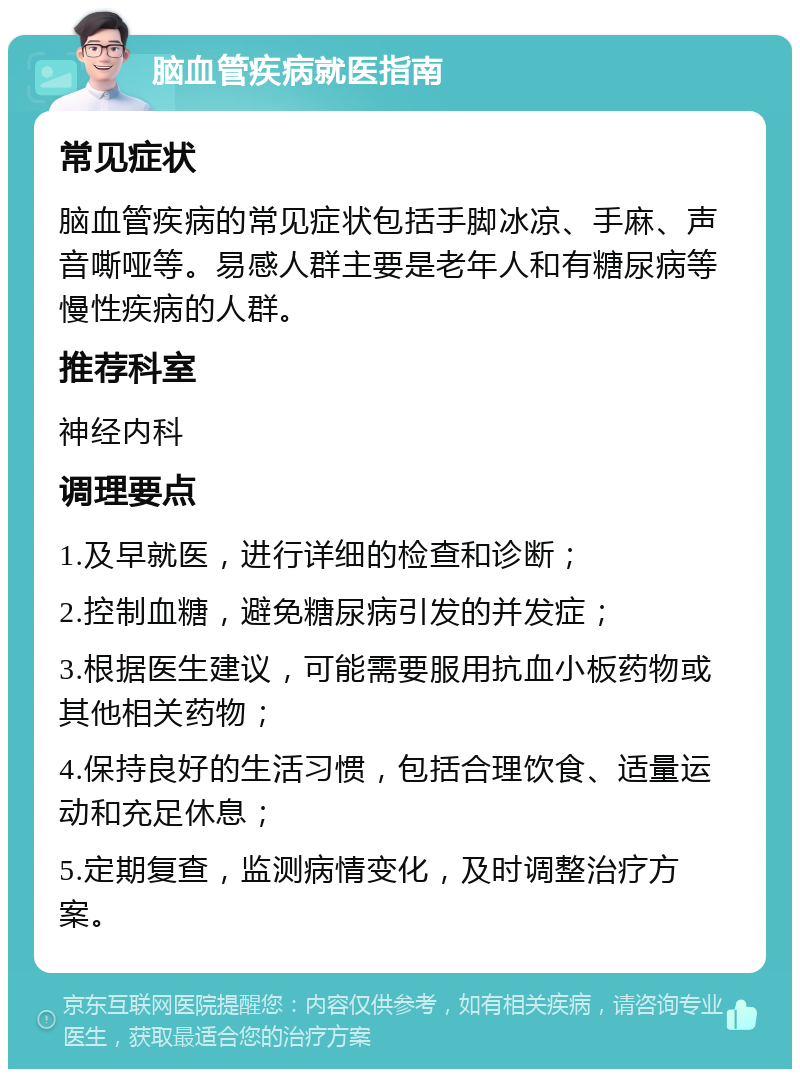 脑血管疾病就医指南 常见症状 脑血管疾病的常见症状包括手脚冰凉、手麻、声音嘶哑等。易感人群主要是老年人和有糖尿病等慢性疾病的人群。 推荐科室 神经内科 调理要点 1.及早就医，进行详细的检查和诊断； 2.控制血糖，避免糖尿病引发的并发症； 3.根据医生建议，可能需要服用抗血小板药物或其他相关药物； 4.保持良好的生活习惯，包括合理饮食、适量运动和充足休息； 5.定期复查，监测病情变化，及时调整治疗方案。