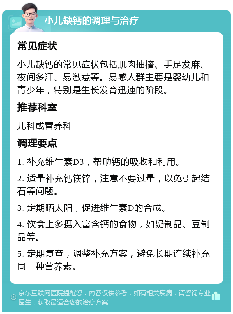 小儿缺钙的调理与治疗 常见症状 小儿缺钙的常见症状包括肌肉抽搐、手足发麻、夜间多汗、易激惹等。易感人群主要是婴幼儿和青少年，特别是生长发育迅速的阶段。 推荐科室 儿科或营养科 调理要点 1. 补充维生素D3，帮助钙的吸收和利用。 2. 适量补充钙镁锌，注意不要过量，以免引起结石等问题。 3. 定期晒太阳，促进维生素D的合成。 4. 饮食上多摄入富含钙的食物，如奶制品、豆制品等。 5. 定期复查，调整补充方案，避免长期连续补充同一种营养素。