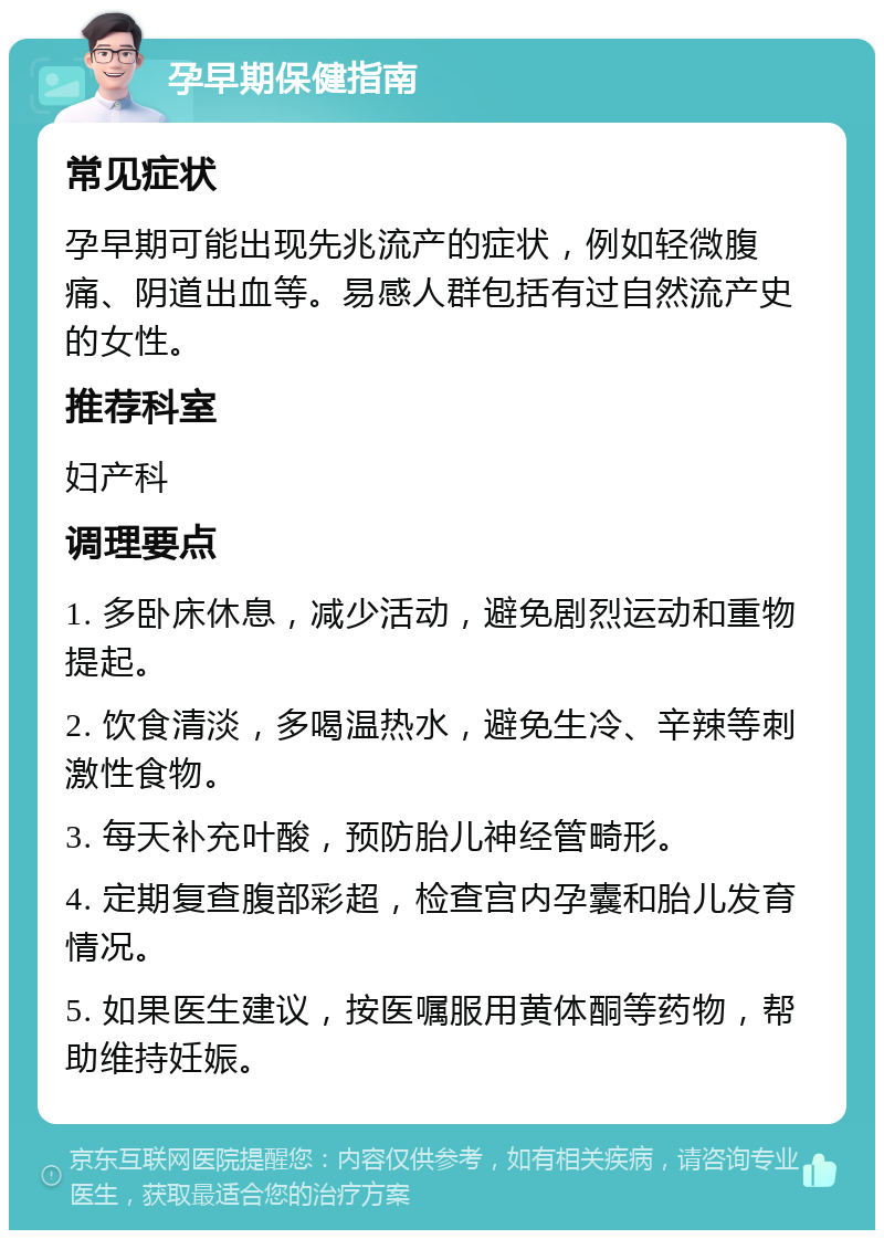 孕早期保健指南 常见症状 孕早期可能出现先兆流产的症状，例如轻微腹痛、阴道出血等。易感人群包括有过自然流产史的女性。 推荐科室 妇产科 调理要点 1. 多卧床休息，减少活动，避免剧烈运动和重物提起。 2. 饮食清淡，多喝温热水，避免生冷、辛辣等刺激性食物。 3. 每天补充叶酸，预防胎儿神经管畸形。 4. 定期复查腹部彩超，检查宫内孕囊和胎儿发育情况。 5. 如果医生建议，按医嘱服用黄体酮等药物，帮助维持妊娠。