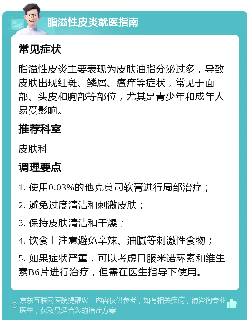 脂溢性皮炎就医指南 常见症状 脂溢性皮炎主要表现为皮肤油脂分泌过多，导致皮肤出现红斑、鳞屑、瘙痒等症状，常见于面部、头皮和胸部等部位，尤其是青少年和成年人易受影响。 推荐科室 皮肤科 调理要点 1. 使用0.03%的他克莫司软膏进行局部治疗； 2. 避免过度清洁和刺激皮肤； 3. 保持皮肤清洁和干燥； 4. 饮食上注意避免辛辣、油腻等刺激性食物； 5. 如果症状严重，可以考虑口服米诺环素和维生素B6片进行治疗，但需在医生指导下使用。