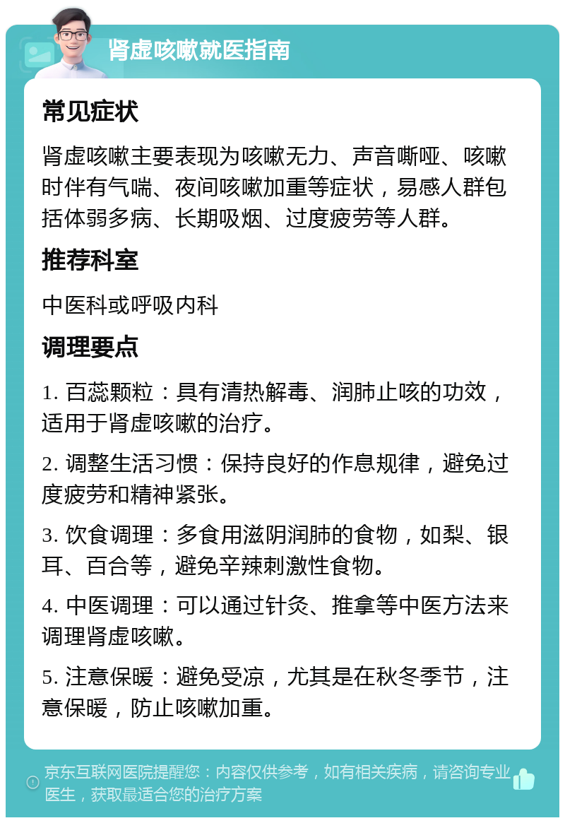 肾虚咳嗽就医指南 常见症状 肾虚咳嗽主要表现为咳嗽无力、声音嘶哑、咳嗽时伴有气喘、夜间咳嗽加重等症状，易感人群包括体弱多病、长期吸烟、过度疲劳等人群。 推荐科室 中医科或呼吸内科 调理要点 1. 百蕊颗粒：具有清热解毒、润肺止咳的功效，适用于肾虚咳嗽的治疗。 2. 调整生活习惯：保持良好的作息规律，避免过度疲劳和精神紧张。 3. 饮食调理：多食用滋阴润肺的食物，如梨、银耳、百合等，避免辛辣刺激性食物。 4. 中医调理：可以通过针灸、推拿等中医方法来调理肾虚咳嗽。 5. 注意保暖：避免受凉，尤其是在秋冬季节，注意保暖，防止咳嗽加重。