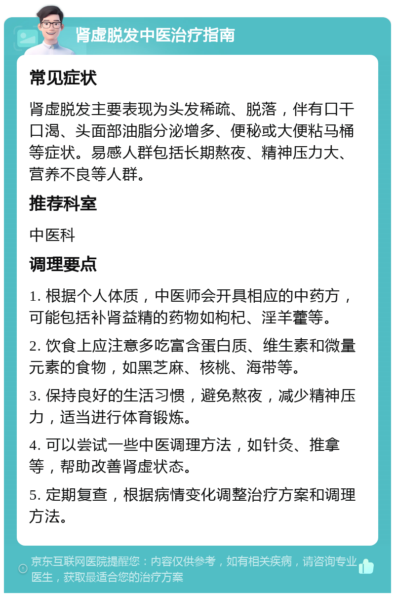 肾虚脱发中医治疗指南 常见症状 肾虚脱发主要表现为头发稀疏、脱落，伴有口干口渴、头面部油脂分泌增多、便秘或大便粘马桶等症状。易感人群包括长期熬夜、精神压力大、营养不良等人群。 推荐科室 中医科 调理要点 1. 根据个人体质，中医师会开具相应的中药方，可能包括补肾益精的药物如枸杞、淫羊藿等。 2. 饮食上应注意多吃富含蛋白质、维生素和微量元素的食物，如黑芝麻、核桃、海带等。 3. 保持良好的生活习惯，避免熬夜，减少精神压力，适当进行体育锻炼。 4. 可以尝试一些中医调理方法，如针灸、推拿等，帮助改善肾虚状态。 5. 定期复查，根据病情变化调整治疗方案和调理方法。