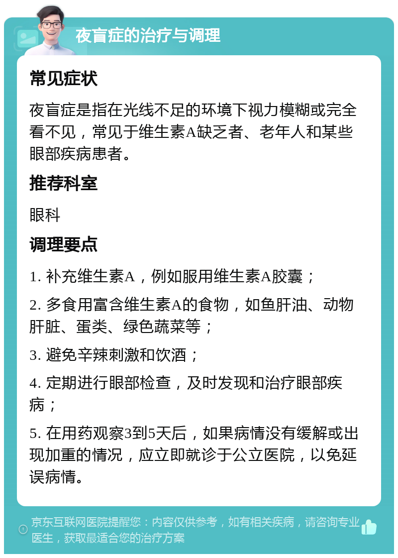 夜盲症的治疗与调理 常见症状 夜盲症是指在光线不足的环境下视力模糊或完全看不见，常见于维生素A缺乏者、老年人和某些眼部疾病患者。 推荐科室 眼科 调理要点 1. 补充维生素A，例如服用维生素A胶囊； 2. 多食用富含维生素A的食物，如鱼肝油、动物肝脏、蛋类、绿色蔬菜等； 3. 避免辛辣刺激和饮酒； 4. 定期进行眼部检查，及时发现和治疗眼部疾病； 5. 在用药观察3到5天后，如果病情没有缓解或出现加重的情况，应立即就诊于公立医院，以免延误病情。