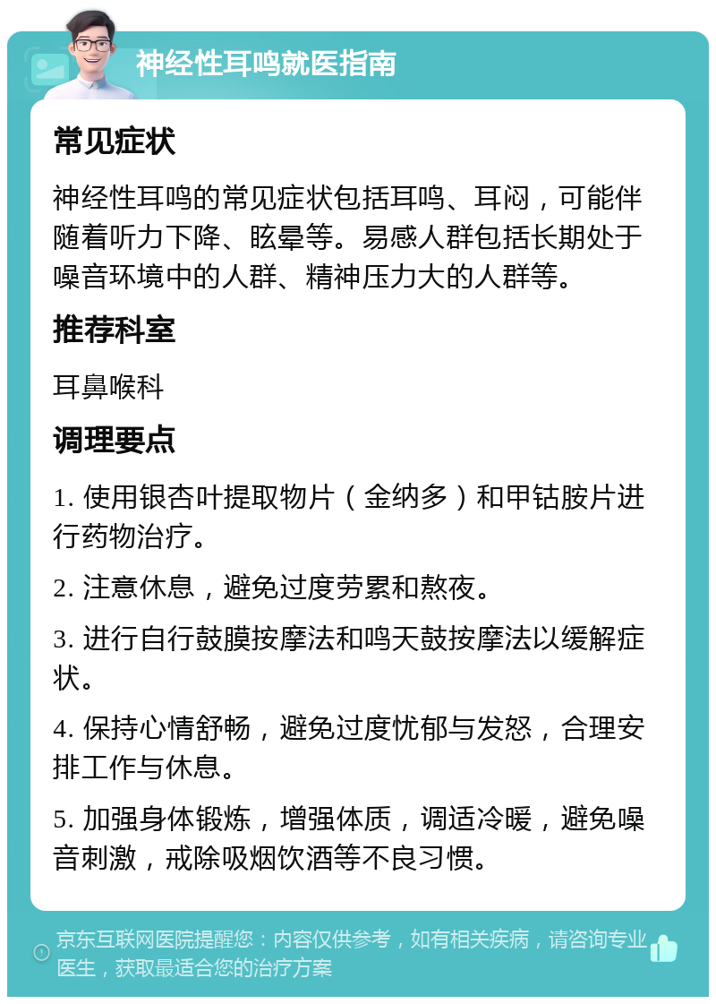 神经性耳鸣就医指南 常见症状 神经性耳鸣的常见症状包括耳鸣、耳闷，可能伴随着听力下降、眩晕等。易感人群包括长期处于噪音环境中的人群、精神压力大的人群等。 推荐科室 耳鼻喉科 调理要点 1. 使用银杏叶提取物片（金纳多）和甲钴胺片进行药物治疗。 2. 注意休息，避免过度劳累和熬夜。 3. 进行自行鼓膜按摩法和鸣天鼓按摩法以缓解症状。 4. 保持心情舒畅，避免过度忧郁与发怒，合理安排工作与休息。 5. 加强身体锻炼，增强体质，调适冷暖，避免噪音刺激，戒除吸烟饮酒等不良习惯。