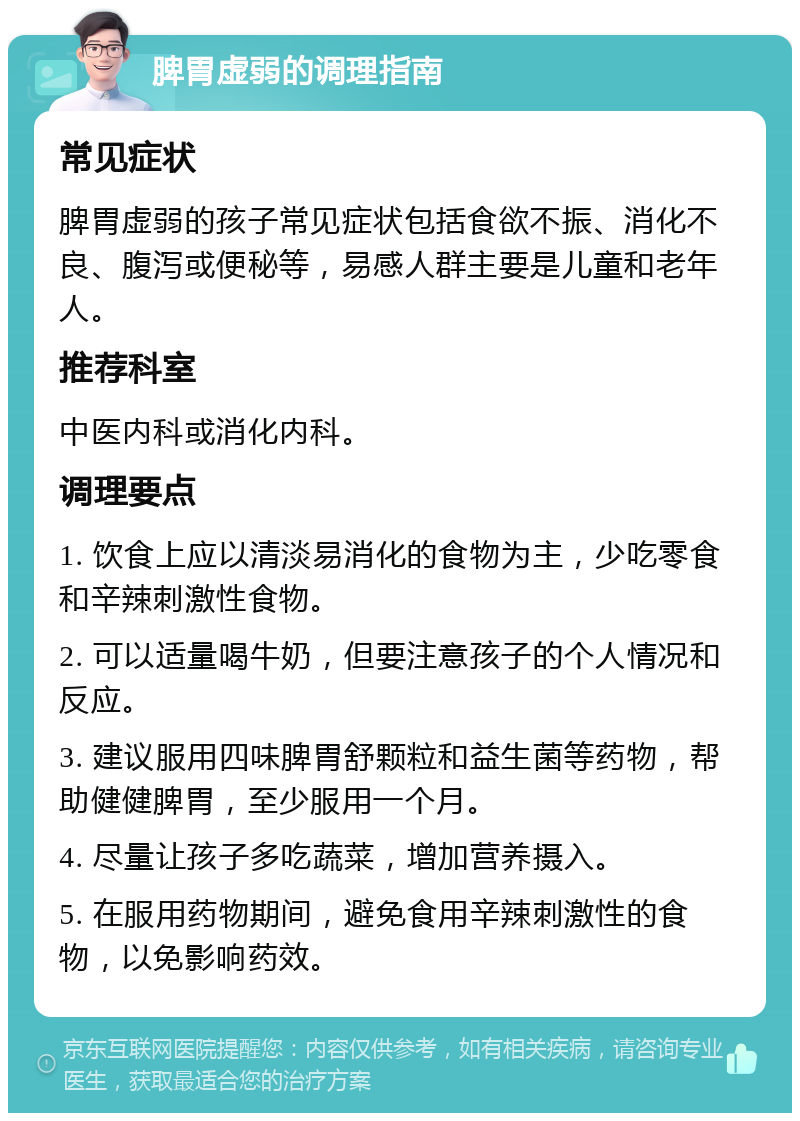 脾胃虚弱的调理指南 常见症状 脾胃虚弱的孩子常见症状包括食欲不振、消化不良、腹泻或便秘等，易感人群主要是儿童和老年人。 推荐科室 中医内科或消化内科。 调理要点 1. 饮食上应以清淡易消化的食物为主，少吃零食和辛辣刺激性食物。 2. 可以适量喝牛奶，但要注意孩子的个人情况和反应。 3. 建议服用四味脾胃舒颗粒和益生菌等药物，帮助健健脾胃，至少服用一个月。 4. 尽量让孩子多吃蔬菜，增加营养摄入。 5. 在服用药物期间，避免食用辛辣刺激性的食物，以免影响药效。