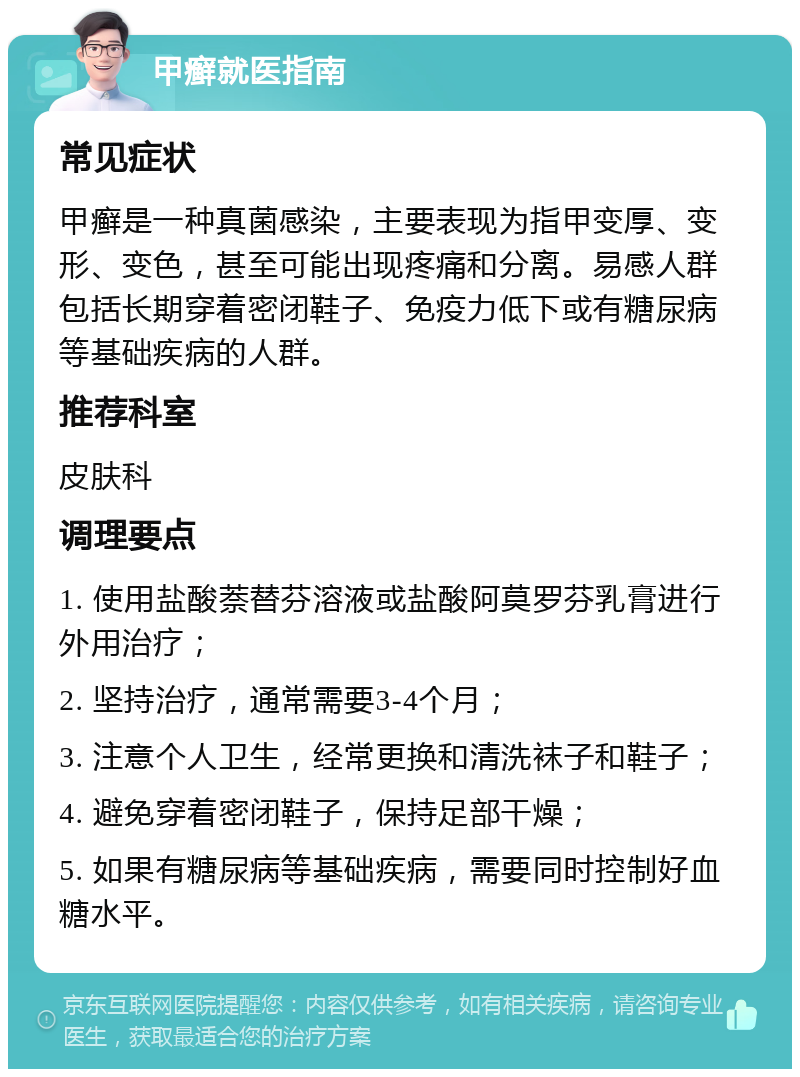 甲癣就医指南 常见症状 甲癣是一种真菌感染，主要表现为指甲变厚、变形、变色，甚至可能出现疼痛和分离。易感人群包括长期穿着密闭鞋子、免疫力低下或有糖尿病等基础疾病的人群。 推荐科室 皮肤科 调理要点 1. 使用盐酸萘替芬溶液或盐酸阿莫罗芬乳膏进行外用治疗； 2. 坚持治疗，通常需要3-4个月； 3. 注意个人卫生，经常更换和清洗袜子和鞋子； 4. 避免穿着密闭鞋子，保持足部干燥； 5. 如果有糖尿病等基础疾病，需要同时控制好血糖水平。