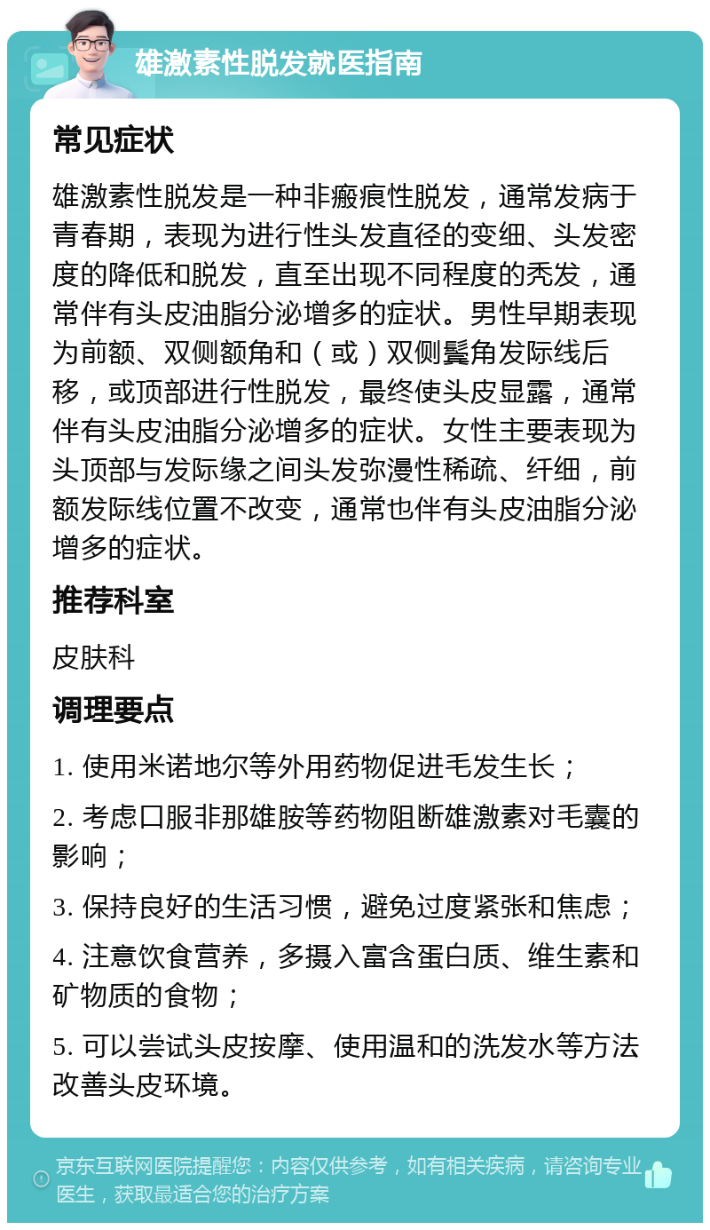 雄激素性脱发就医指南 常见症状 雄激素性脱发是一种非瘢痕性脱发，通常发病于青春期，表现为进行性头发直径的变细、头发密度的降低和脱发，直至出现不同程度的秃发，通常伴有头皮油脂分泌增多的症状。男性早期表现为前额、双侧额角和（或）双侧鬓角发际线后移，或顶部进行性脱发，最终使头皮显露，通常伴有头皮油脂分泌增多的症状。女性主要表现为头顶部与发际缘之间头发弥漫性稀疏、纤细，前额发际线位置不改变，通常也伴有头皮油脂分泌增多的症状。 推荐科室 皮肤科 调理要点 1. 使用米诺地尔等外用药物促进毛发生长； 2. 考虑口服非那雄胺等药物阻断雄激素对毛囊的影响； 3. 保持良好的生活习惯，避免过度紧张和焦虑； 4. 注意饮食营养，多摄入富含蛋白质、维生素和矿物质的食物； 5. 可以尝试头皮按摩、使用温和的洗发水等方法改善头皮环境。