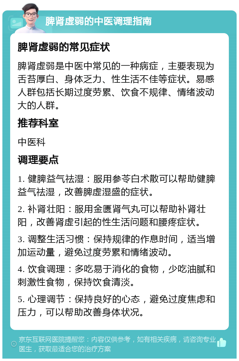 脾肾虚弱的中医调理指南 脾肾虚弱的常见症状 脾肾虚弱是中医中常见的一种病症，主要表现为舌苔厚白、身体乏力、性生活不佳等症状。易感人群包括长期过度劳累、饮食不规律、情绪波动大的人群。 推荐科室 中医科 调理要点 1. 健脾益气祛湿：服用参苓白术散可以帮助健脾益气祛湿，改善脾虚湿盛的症状。 2. 补肾壮阳：服用金匮肾气丸可以帮助补肾壮阳，改善肾虚引起的性生活问题和腰疼症状。 3. 调整生活习惯：保持规律的作息时间，适当增加运动量，避免过度劳累和情绪波动。 4. 饮食调理：多吃易于消化的食物，少吃油腻和刺激性食物，保持饮食清淡。 5. 心理调节：保持良好的心态，避免过度焦虑和压力，可以帮助改善身体状况。