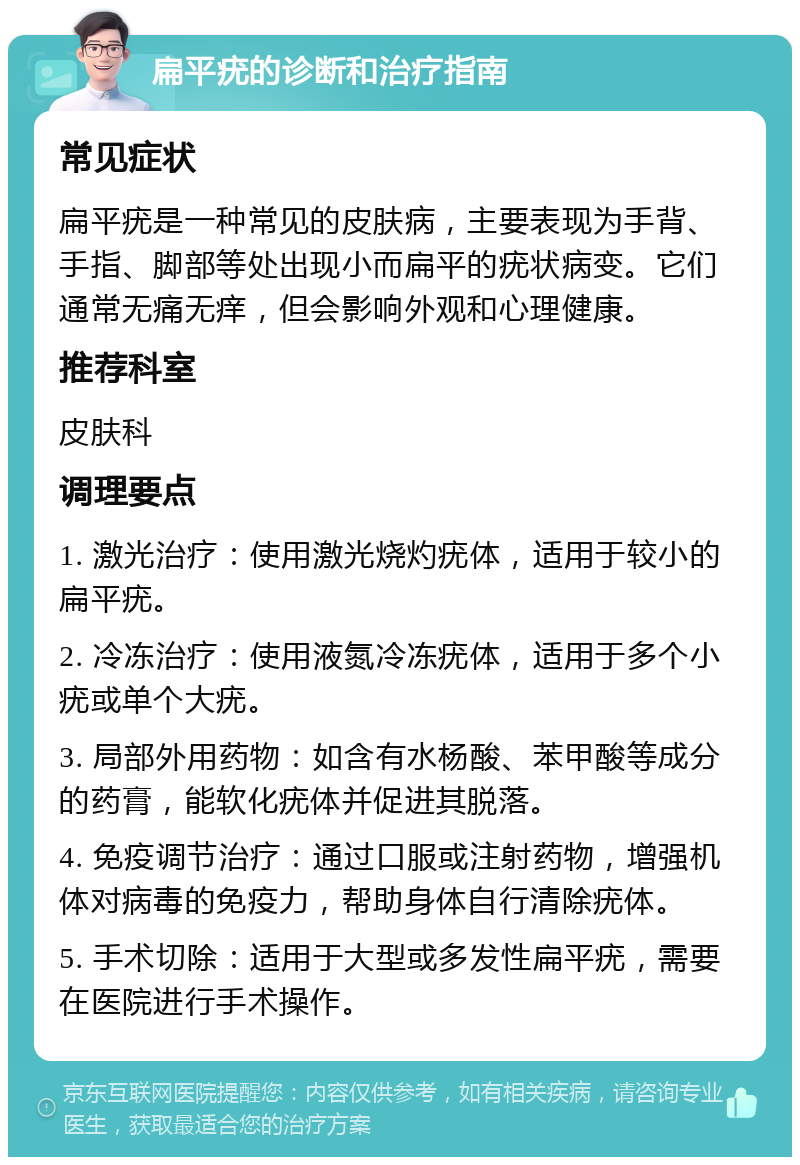 扁平疣的诊断和治疗指南 常见症状 扁平疣是一种常见的皮肤病，主要表现为手背、手指、脚部等处出现小而扁平的疣状病变。它们通常无痛无痒，但会影响外观和心理健康。 推荐科室 皮肤科 调理要点 1. 激光治疗：使用激光烧灼疣体，适用于较小的扁平疣。 2. 冷冻治疗：使用液氮冷冻疣体，适用于多个小疣或单个大疣。 3. 局部外用药物：如含有水杨酸、苯甲酸等成分的药膏，能软化疣体并促进其脱落。 4. 免疫调节治疗：通过口服或注射药物，增强机体对病毒的免疫力，帮助身体自行清除疣体。 5. 手术切除：适用于大型或多发性扁平疣，需要在医院进行手术操作。