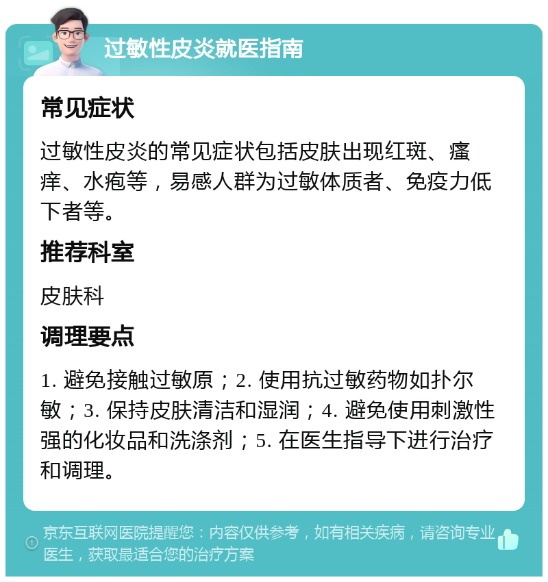 过敏性皮炎就医指南 常见症状 过敏性皮炎的常见症状包括皮肤出现红斑、瘙痒、水疱等，易感人群为过敏体质者、免疫力低下者等。 推荐科室 皮肤科 调理要点 1. 避免接触过敏原；2. 使用抗过敏药物如扑尔敏；3. 保持皮肤清洁和湿润；4. 避免使用刺激性强的化妆品和洗涤剂；5. 在医生指导下进行治疗和调理。