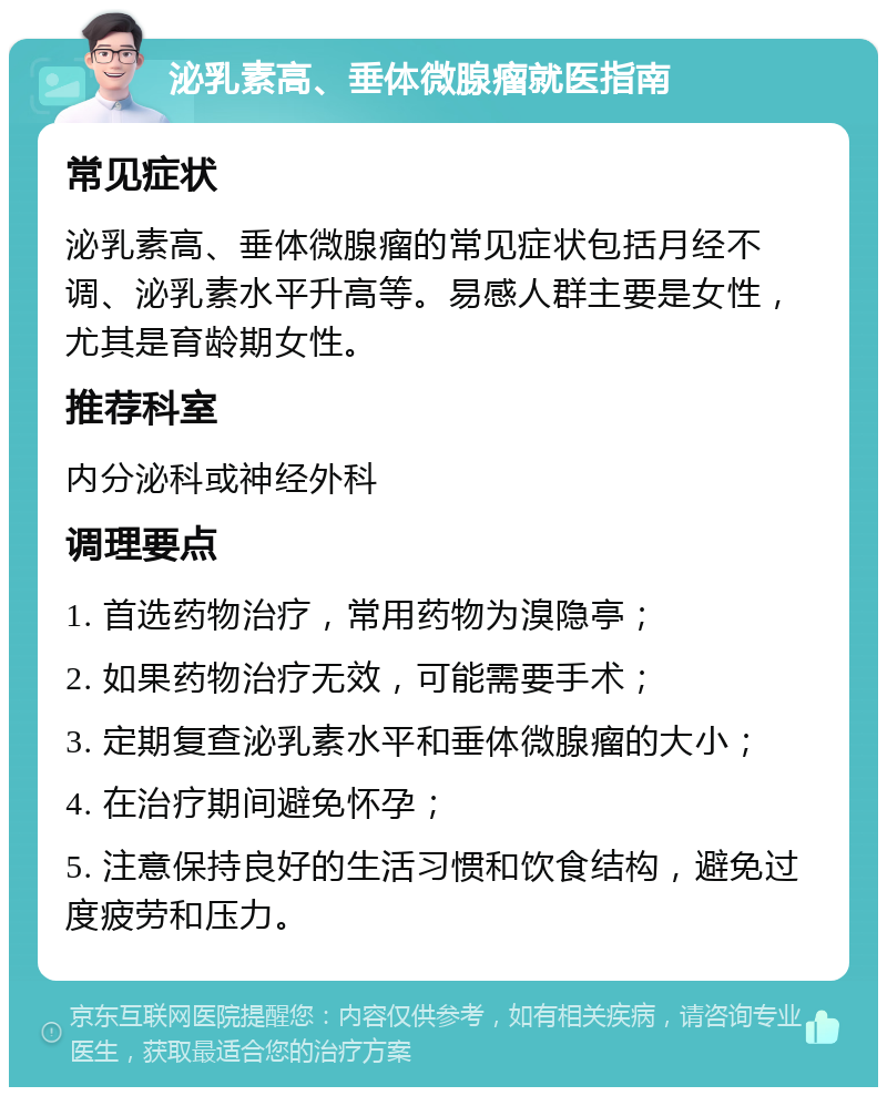 泌乳素高、垂体微腺瘤就医指南 常见症状 泌乳素高、垂体微腺瘤的常见症状包括月经不调、泌乳素水平升高等。易感人群主要是女性，尤其是育龄期女性。 推荐科室 内分泌科或神经外科 调理要点 1. 首选药物治疗，常用药物为溴隐亭； 2. 如果药物治疗无效，可能需要手术； 3. 定期复查泌乳素水平和垂体微腺瘤的大小； 4. 在治疗期间避免怀孕； 5. 注意保持良好的生活习惯和饮食结构，避免过度疲劳和压力。