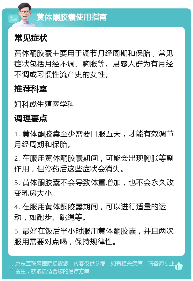 黄体酮胶囊使用指南 常见症状 黄体酮胶囊主要用于调节月经周期和保胎，常见症状包括月经不调、胸胀等。易感人群为有月经不调或习惯性流产史的女性。 推荐科室 妇科或生殖医学科 调理要点 1. 黄体酮胶囊至少需要口服五天，才能有效调节月经周期和保胎。 2. 在服用黄体酮胶囊期间，可能会出现胸胀等副作用，但停药后这些症状会消失。 3. 黄体酮胶囊不会导致体重增加，也不会永久改变乳房大小。 4. 在服用黄体酮胶囊期间，可以进行适量的运动，如跑步、跳绳等。 5. 最好在饭后半小时服用黄体酮胶囊，并且两次服用需要对点喝，保持规律性。