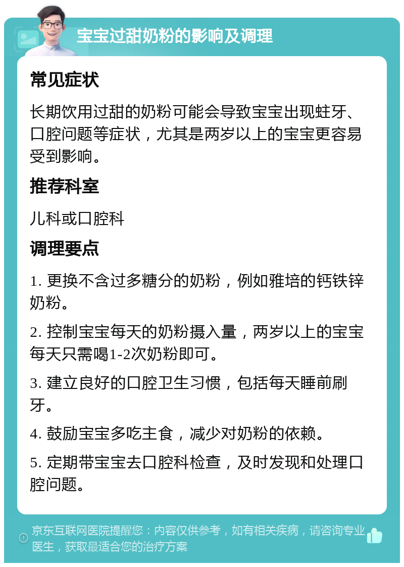 宝宝过甜奶粉的影响及调理 常见症状 长期饮用过甜的奶粉可能会导致宝宝出现蛀牙、口腔问题等症状，尤其是两岁以上的宝宝更容易受到影响。 推荐科室 儿科或口腔科 调理要点 1. 更换不含过多糖分的奶粉，例如雅培的钙铁锌奶粉。 2. 控制宝宝每天的奶粉摄入量，两岁以上的宝宝每天只需喝1-2次奶粉即可。 3. 建立良好的口腔卫生习惯，包括每天睡前刷牙。 4. 鼓励宝宝多吃主食，减少对奶粉的依赖。 5. 定期带宝宝去口腔科检查，及时发现和处理口腔问题。