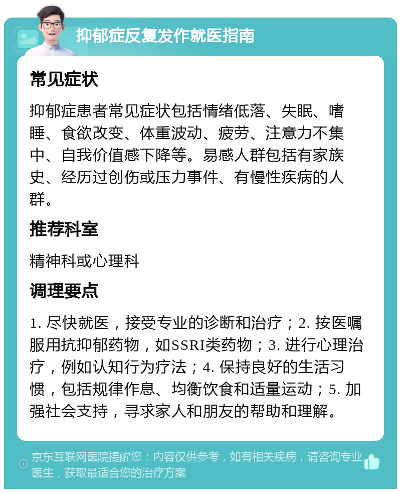 抑郁症反复发作就医指南 常见症状 抑郁症患者常见症状包括情绪低落、失眠、嗜睡、食欲改变、体重波动、疲劳、注意力不集中、自我价值感下降等。易感人群包括有家族史、经历过创伤或压力事件、有慢性疾病的人群。 推荐科室 精神科或心理科 调理要点 1. 尽快就医，接受专业的诊断和治疗；2. 按医嘱服用抗抑郁药物，如SSRI类药物；3. 进行心理治疗，例如认知行为疗法；4. 保持良好的生活习惯，包括规律作息、均衡饮食和适量运动；5. 加强社会支持，寻求家人和朋友的帮助和理解。