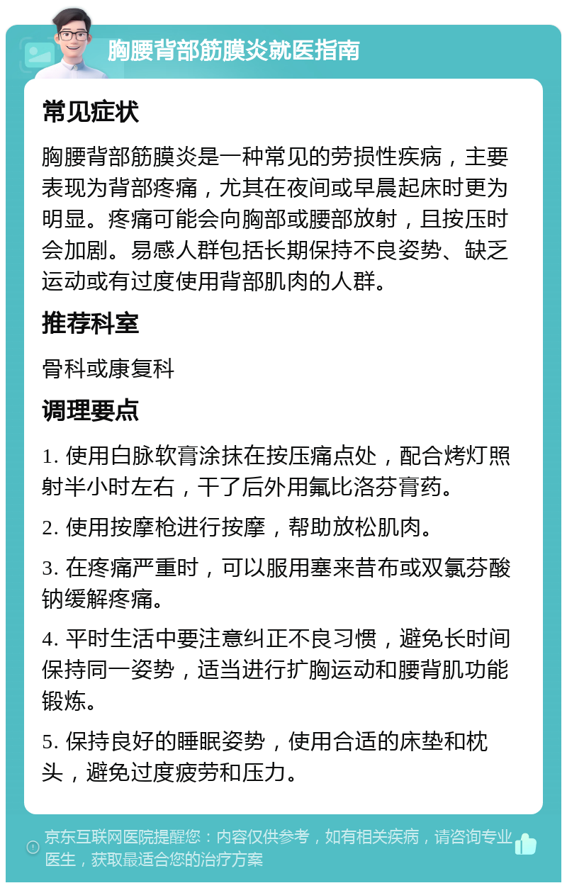 胸腰背部筋膜炎就医指南 常见症状 胸腰背部筋膜炎是一种常见的劳损性疾病，主要表现为背部疼痛，尤其在夜间或早晨起床时更为明显。疼痛可能会向胸部或腰部放射，且按压时会加剧。易感人群包括长期保持不良姿势、缺乏运动或有过度使用背部肌肉的人群。 推荐科室 骨科或康复科 调理要点 1. 使用白脉软膏涂抹在按压痛点处，配合烤灯照射半小时左右，干了后外用氟比洛芬膏药。 2. 使用按摩枪进行按摩，帮助放松肌肉。 3. 在疼痛严重时，可以服用塞来昔布或双氯芬酸钠缓解疼痛。 4. 平时生活中要注意纠正不良习惯，避免长时间保持同一姿势，适当进行扩胸运动和腰背肌功能锻炼。 5. 保持良好的睡眠姿势，使用合适的床垫和枕头，避免过度疲劳和压力。