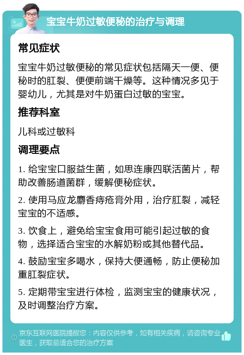 宝宝牛奶过敏便秘的治疗与调理 常见症状 宝宝牛奶过敏便秘的常见症状包括隔天一便、便秘时的肛裂、便便前端干燥等。这种情况多见于婴幼儿，尤其是对牛奶蛋白过敏的宝宝。 推荐科室 儿科或过敏科 调理要点 1. 给宝宝口服益生菌，如思连康四联活菌片，帮助改善肠道菌群，缓解便秘症状。 2. 使用马应龙麝香痔疮膏外用，治疗肛裂，减轻宝宝的不适感。 3. 饮食上，避免给宝宝食用可能引起过敏的食物，选择适合宝宝的水解奶粉或其他替代品。 4. 鼓励宝宝多喝水，保持大便通畅，防止便秘加重肛裂症状。 5. 定期带宝宝进行体检，监测宝宝的健康状况，及时调整治疗方案。