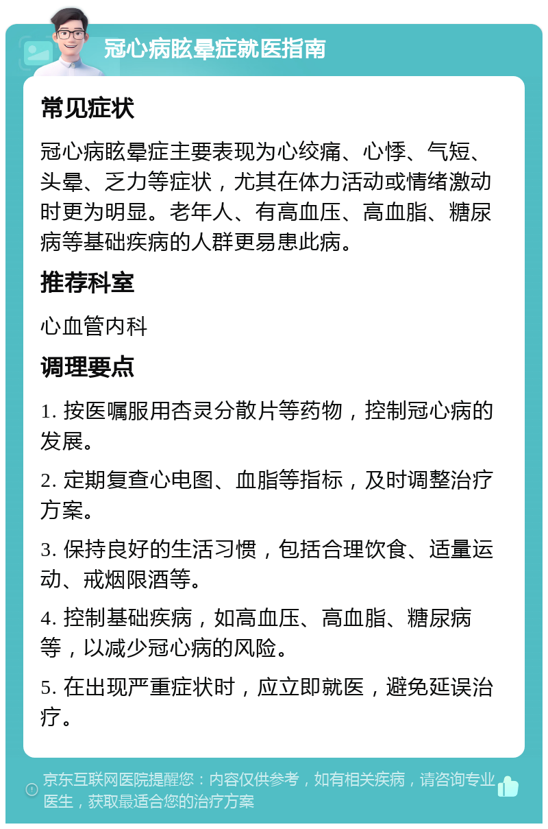 冠心病眩晕症就医指南 常见症状 冠心病眩晕症主要表现为心绞痛、心悸、气短、头晕、乏力等症状，尤其在体力活动或情绪激动时更为明显。老年人、有高血压、高血脂、糖尿病等基础疾病的人群更易患此病。 推荐科室 心血管内科 调理要点 1. 按医嘱服用杏灵分散片等药物，控制冠心病的发展。 2. 定期复查心电图、血脂等指标，及时调整治疗方案。 3. 保持良好的生活习惯，包括合理饮食、适量运动、戒烟限酒等。 4. 控制基础疾病，如高血压、高血脂、糖尿病等，以减少冠心病的风险。 5. 在出现严重症状时，应立即就医，避免延误治疗。