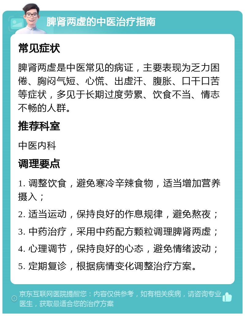 脾肾两虚的中医治疗指南 常见症状 脾肾两虚是中医常见的病证，主要表现为乏力困倦、胸闷气短、心慌、出虚汗、腹胀、口干口苦等症状，多见于长期过度劳累、饮食不当、情志不畅的人群。 推荐科室 中医内科 调理要点 1. 调整饮食，避免寒冷辛辣食物，适当增加营养摄入； 2. 适当运动，保持良好的作息规律，避免熬夜； 3. 中药治疗，采用中药配方颗粒调理脾肾两虚； 4. 心理调节，保持良好的心态，避免情绪波动； 5. 定期复诊，根据病情变化调整治疗方案。